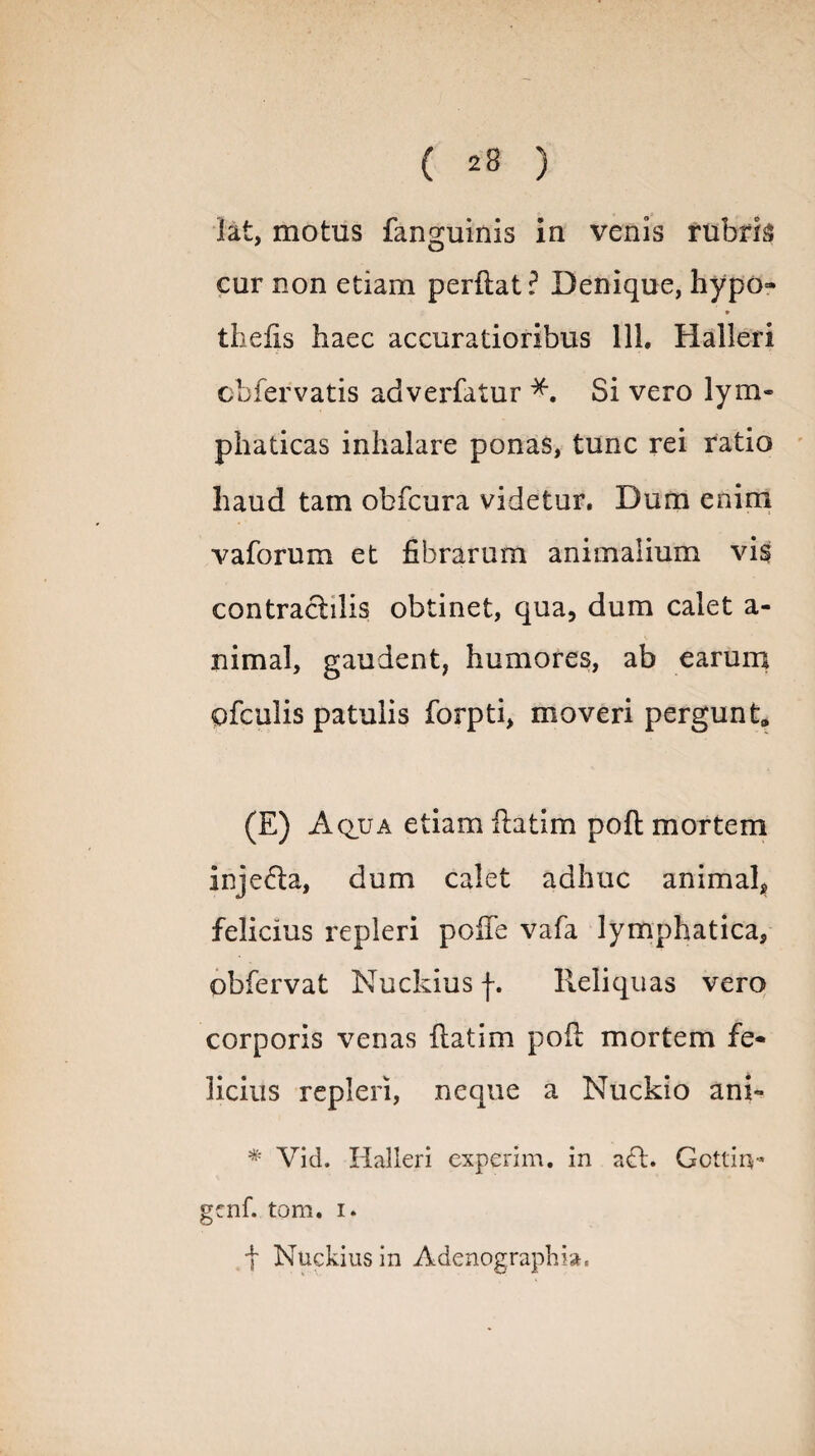 lat, motus fan2;uinis in venis rubris cur non etiam perflat? Denique, hypo- thefis haec accuratioribus 111. Halleri obfervatis adverfatur Si vero lym¬ phaticas inhalare ponas, tunc rei ratio haud tam obfcura videtur. Dum enim vaforum et fibrarum animalium vis contraclilis obtinet, qua, dum calet a- nimal, gaudent, humores, ab earum ofculis patulis forpti, moveri pergunt, (E) Aqua etiam ilatim pofl mortem inje&a, dum calet adhuc animal, felicius repleri poiie vafa lymphatica, obfervat Nuckius f. Reliquas vero corporis venas flatim pofl mortem fe¬ licius repleri, neque a Nuckio ani- * Vid. Halleri experim. in aci. Gcttin- genf. tom. i. t Nuckius in Adenographi».