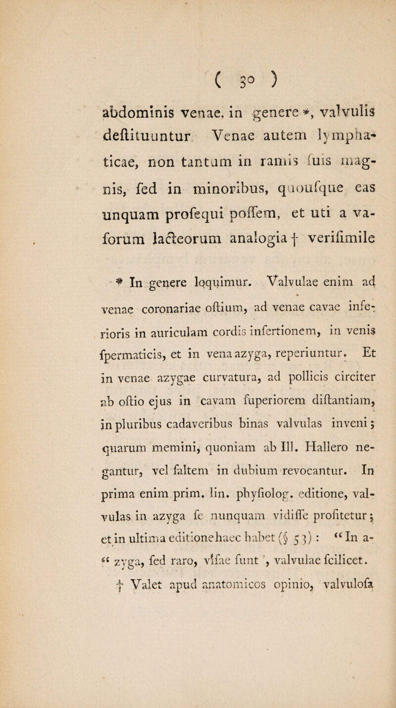 ( 3° ) abdominis venae, in genere *, valvulis deftituuntur Venae autem lympha¬ ticae, non tantam in ramis 'uis mag¬ nis, fed in minoribus, quoufque eas unquam profequi pofTem, et uti a va- forum lacteorum analogia f verifimile * In genere Iqqidmur. Valvulae enim ad venae coronariae oftium, ad venae cavae infe¬ rioris in auriculam cordis infertionem, in venis fpermaticis, et in vena azyga, reperiuntur. Et in venae azygae curvatura, ad pollicis circiter ab oftio ejus in cavam fuperiorem diftantiam, jn pluribus cadaveribus binas valvulas inveni; quarum memini, quoniam ab 111. Hallero ne- rantur, vel faitem in dubium revocantur. In prima enim prim. lin. phyfiolog. editione, val¬ vulas in azyga fe nunquam vidifle profitetur; et in ultima editione haec habet (§53): “ In a- « zvga, fed raro, vlfae funt , valvulae fcilicet. f Valet apud anatomicos opinio, valvulofa