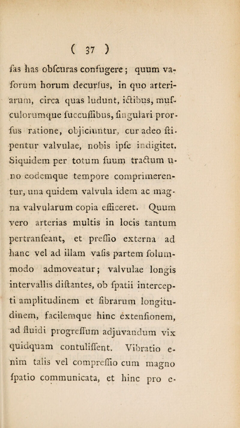 fas has obfcuras confugere ; quum va- forum horum decurlus, in quo arteri¬ arum, circa quas ludunt, ictibus, muf- culorumque fuccuffibus, lingulari pror- fus ratione, objiciuntur, cur adeo fti* pentur valvulae, nobis ipfe indigitet. Siquidem per totum fuum trarium li¬ no eodemque tempore comprimeren¬ tur, una quidem valvula idem ac mag¬ na valvularum copia efficeret. Quum vero arterias multis in locis tantum pertranfeant, et preffio externa ad hanc vel ad illam valis partem folum- modo admoveatur; valvulae longis intervallis dillantes, ob fpatii intercep¬ ti amplitudinem et librarum longitu¬ dinem, faciiemque hinc extenfionem, ad fluidi progreflum adjuvandum vix quidquam contuliffent. Vibratio e- nim talis vel compreffio cum magno Ipatio communicata, et hinc pro e-