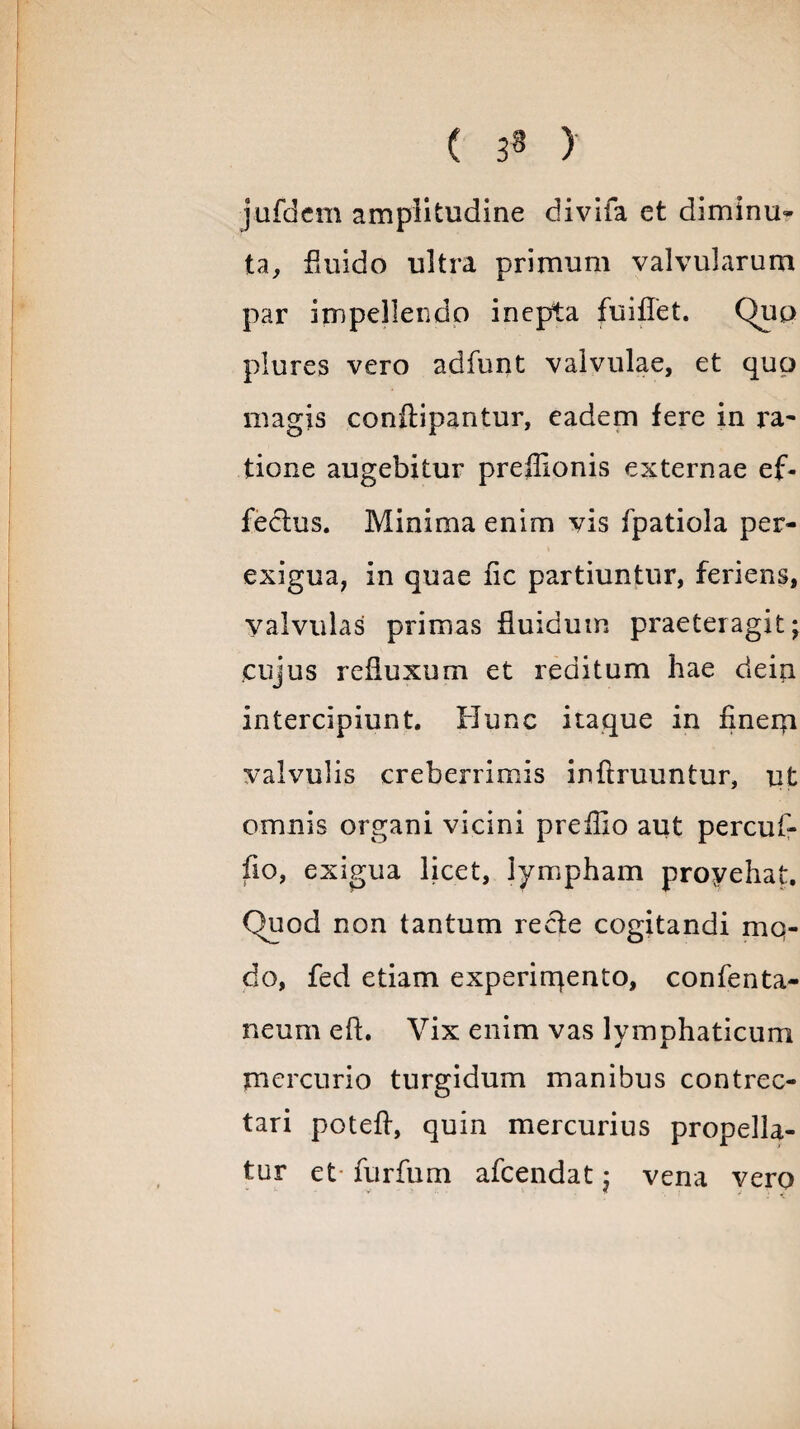 ( 3« ) jufdcm amplitudine divifa et diminu¬ ta, fluido ultra primum valvularum par impellendo inepta fuiflet. Quo plures vero adfunt valvulae, et qup magis conitipantur, eadem fere in ra¬ tione augebitur preffionis externae ef¬ fectus. Minima enim vis fpatiola per¬ exigua, in quae fic partiuntur, feriens. Valvulas primas fluidum praeteragit; cujus refluxum et reditum hae dein intercipiunt. Hunc itaque in finem valvulis creberrimis infiruuntur, ut omnis organi vicini preilio aut percuf- fio, exigua licet, lympham proyehat. Quod non tantum re de cogitandi mo¬ do, fed etiam experimento, confenta- neum eft. Vix enim vas lymphaticum mercurio turgidum manibus contrec¬ tari poteft, quin mercurius propella¬ tur et furfum afcendat; vena vero