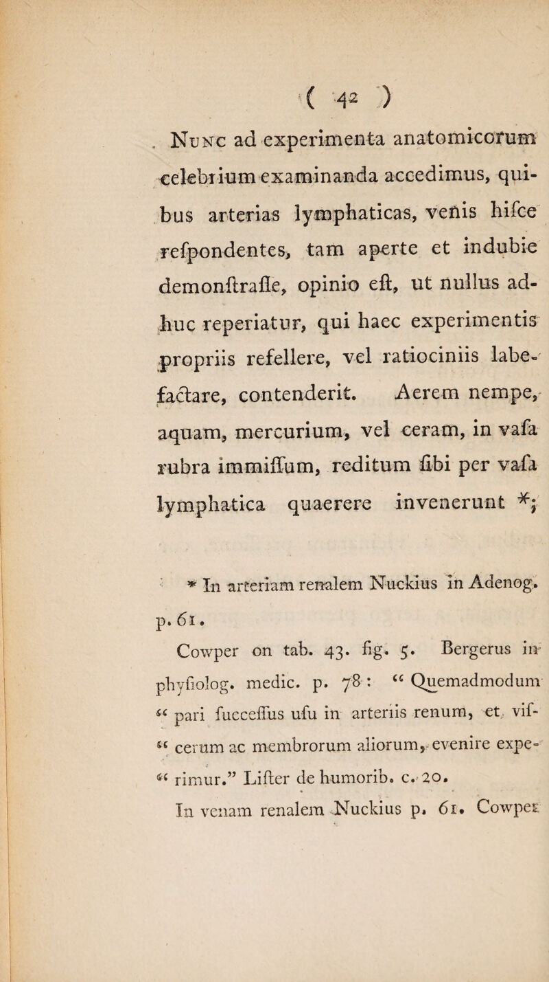 , Nunc ad experimenta anatomicorum celebrium examinanda accedimus, qui¬ bus arterias lymphaticas, venis hifce refpondentes, tam aperte et indubie demonflralle, opinio eft, ut nullus ad¬ huc reperiatur, qui haec experimentis propriis refellere, vel ratiociniis labe¬ factare, contenderit. Aerem nempe, aquam, mercurium, vel ceram, in vafa rubra immiffum, reditum libi per vafa lymphatica quaerere invenerunt * In arteriam renalem Nuckius in Adenog. p. 61. Cowper on tab. 43. fig. 5. Bergerus in phyfiolog. medie, p. 78 : “ Quemadmodum iC pari fucceffus ufu in arteriis renum, et vif- “ cerum ac membrorum aliorum, evenire expe- 44 rimur.” Lifter de humorib. c. 20. In venam renalem Nuckius p» 61* Cowper