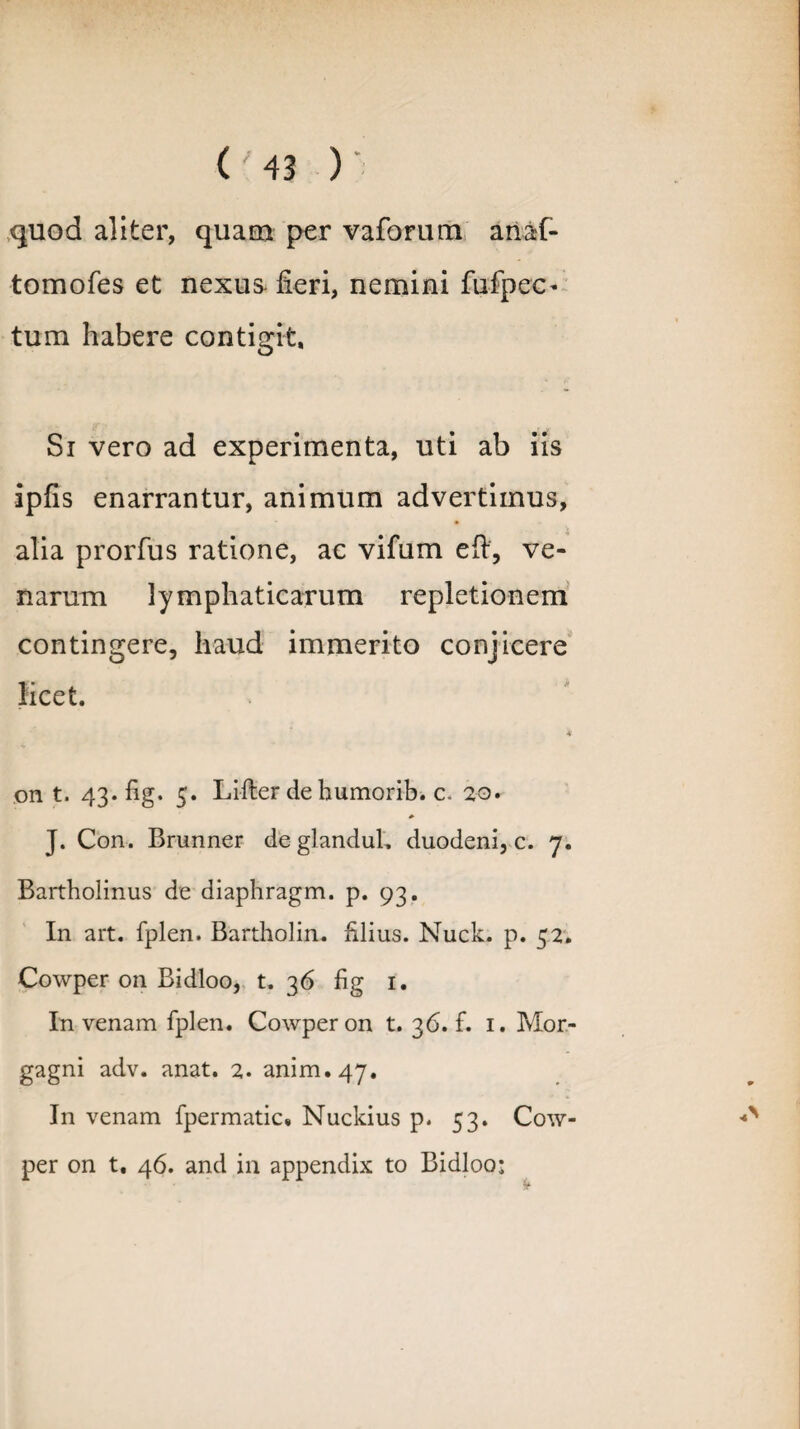 quod aliter, quam per vaforum anaf- tomofes et nexus- fieri, nemini fufpec- tum habere contigit. Si vero ad experimenta, uti ab iis ipfis enarrantur, animum advertimus, alia prorfus ratione, ac vifum eft, ve¬ narum lymphaticarum repletionem contingere, haud immerito conjicere licet. b on t. 43. fig. 5. Lifter de bumorib. c* 20. J. Con. Brunner deglandul. duodeni, c. 7. Bartholinus de diaphragm. p. 93. In art. fplen. Bartholin. filius. Nuck. p. 52. Cowper on Bidloo, t. 36 fig 1. In venam fplen. Cowper on t. 36.fi 1. Mor¬ gagni adv. anat. 2. anim.47. In venam fpermatic» Nuckius p. 53. Cow¬ per on t, 46. and in appendix to Bidloo: