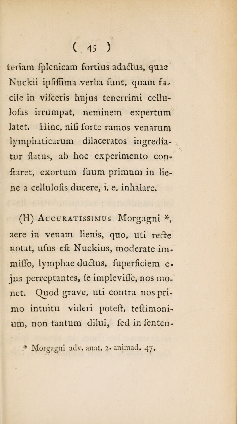 teriam fplenicam fortius adactus, quas Nuckii ipfiffima verba funt, quam fa¬ cile in vifceris hujus tenerrimi cellu- lofas irrumpat, neminem expertum latet. Hinc, nili forte ramos venarum lymphaticarum dilaceratos ingredia¬ tur datus, ab hoc experimento con¬ flaret, exortum fuum primum in lie¬ ne a cellulofis ducere, i. e. inhalare. (H) Accuratissimus Morgagni *, aere in venam lienis, quo, uti recle notat, ufus eft Nuckius, moderate im- miffo, lymphae ductus, fuperficiem e- jus perreptantes, fe impleviiTe, nos mo¬ net. C)uod grave, uti contra nos pri¬ mo intuitu videri poteft, teilimoni- um, non tantum dilui, fed infenten- * Morgagni adv. anat, 2* animad. 47.