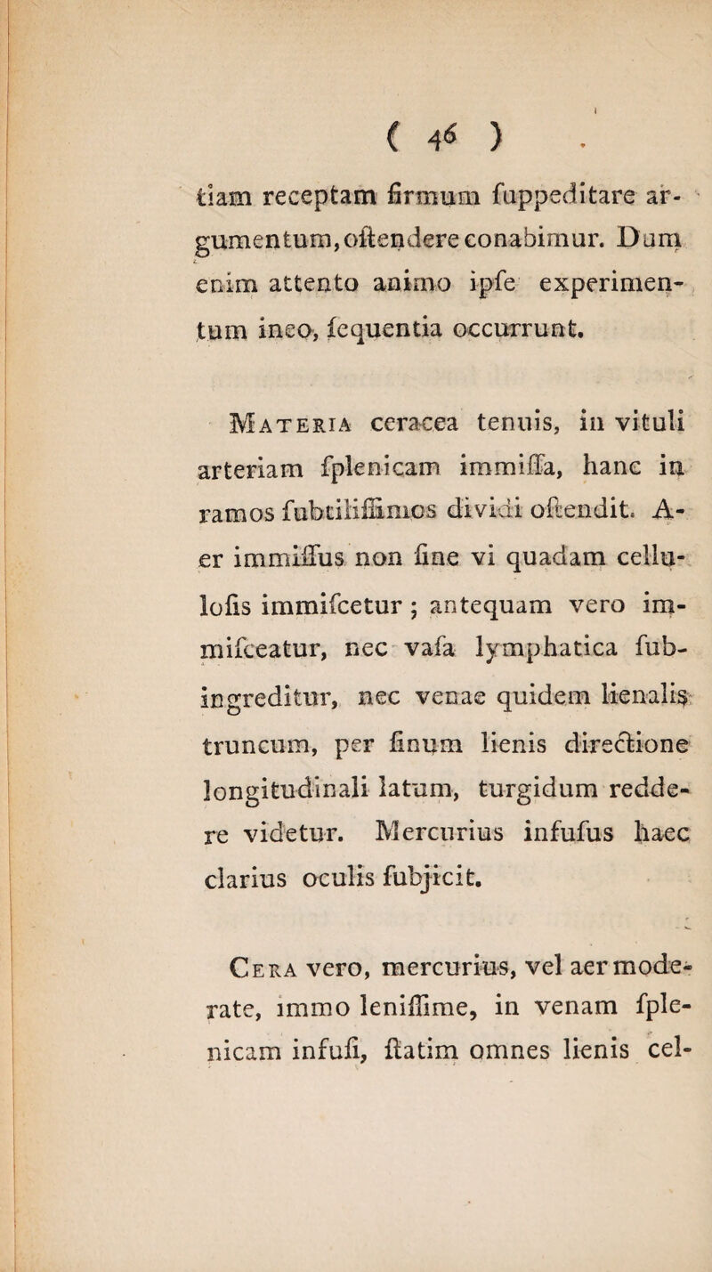 ( 4* ) tiam receptam firmum fuppeditare ar- gum e n t u m, oft e n der e c o n a bi m u r. D a m enim attento animo ipfe experimen¬ tum ineo, iequentia occurrunt. Materia ceracea tenuis, in vituli arteriam fplenicam immifFa, hanc in ramos fiihtiiifilmcs dividi offendit. A- er immiffus non fine vi quadam cellu- lofis immifcetur; antequam vero im- mifceatur, nec vafa lymphatica fub- ingreditur, nec venae quidem lienalis truncum, per finum lienis directione longitudinali latum, turgidum redde¬ re videtur. Mercurius infufus haec clarius oculis fubjicit. Cera vero, mercurius, vel aer mode¬ rate, immo leniilime, in venam fple¬ nicam infufi, flatim omnes lienis cel-