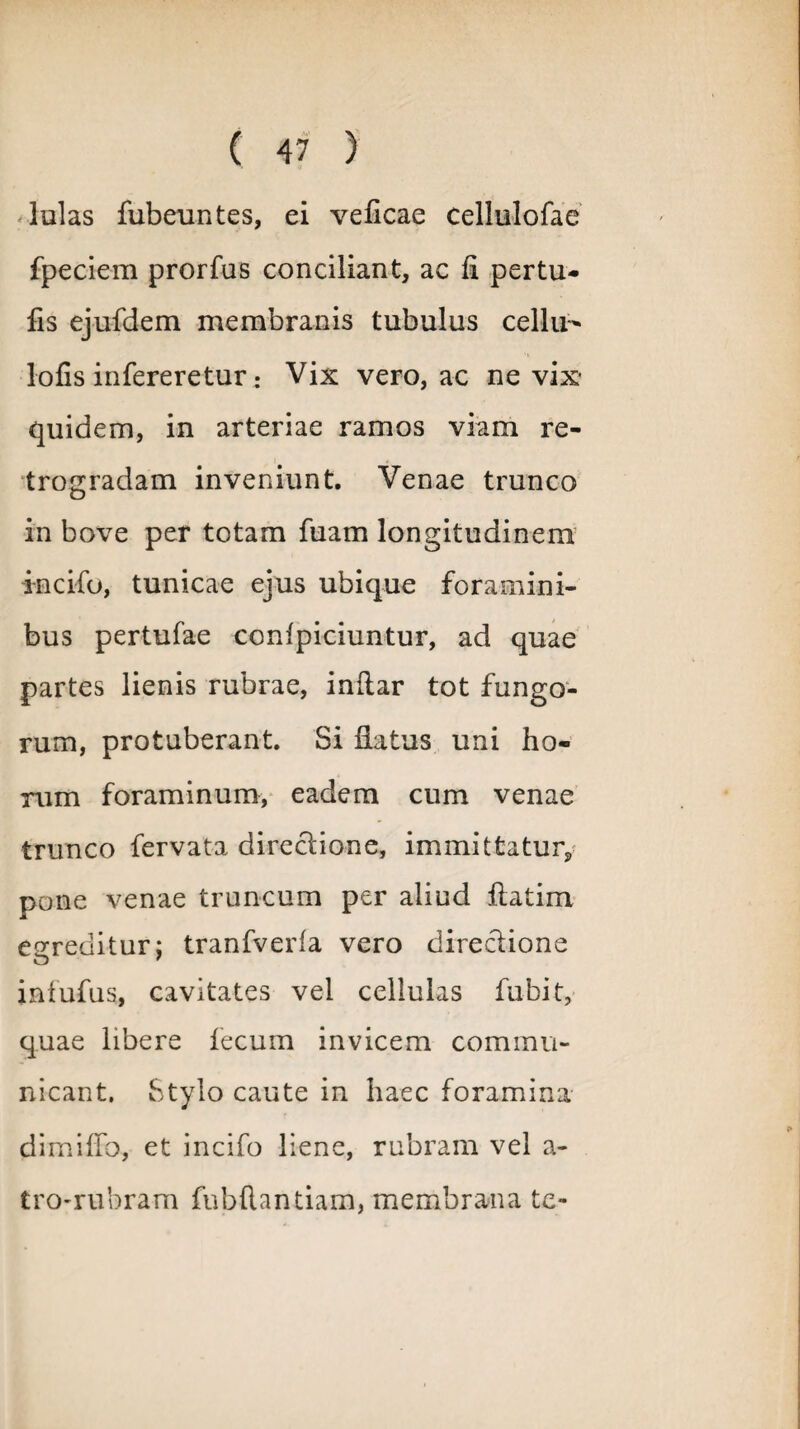 -lulas fubeuntes, ei veflcae cellulofae fpeciem prorfus conciliant, ac fi pertu- fis ejufdem membranis tubulus cellu- lofis infereretur: Vix vero, ac ne vix* quidem, in arteriae ramos viam re¬ trogradam inveniunt. Venae trunco in bove per totam fuam longitudinem incifo, tunicae ejus ubique foramini¬ bus pertufae confpiciuntur, ad quae partes lienis rubrae, indar tot fungo¬ rum, protuberant. Si flatus uni ho¬ rum foraminum, eadem cum venae trunco fervata directione, immittatur^ pone venae truncum per aliud ftatim egreditur; tranfverfa vero directione infufus, cavitates vel cellulas fubit, quae libere fecum invicem commu¬ nicant. Stylo caute in haec foramina di mi flo, et incifo liene, rubram vel a- tro-rubram fubdantiam, membrana te-