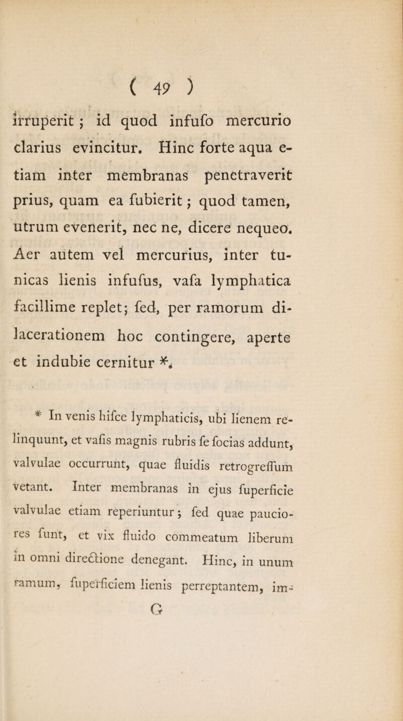 irruperit ; id quod infufo mercurio clarius evincitur. Hinc forte aqua e- tiam inter membranas penetraverit prius, quam ea fubierit; quod tamen, utrum evenerit, nec ne, dicere nequeo. Aer autem vel mercurius, inter tu¬ nicas lienis infufus, vafa lymphatica facillime replet; fed, per ramorum di¬ lacerationem hoc contingere, aperte et indubie cernitur * hi venis hifce lymphaticis, ubi lienem re¬ linquunt, et vafis magnis rubris fe focias addunt, valvulae occurrunt, quae fluidis retrogreflum vetant. Inter membranas in ejus fuperficie valvulae etiam reperiuntur; fed quae paucio¬ res funt, et vix fluido commeatum liberum in omni diredione denegant. Hinc, in unum ramum, fuperficiem lienis perreptantem, im-= G