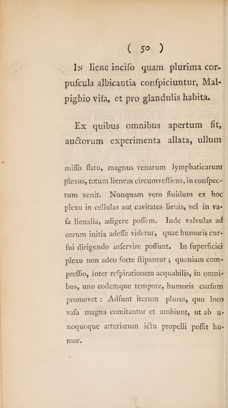 ( 5° ) In liene incifo quam plurima cor- pufcula albicantia confpiciuntur, Mal- pighio yifa, et pro glandulis habita. Ex quibus omnibus apertum fit, aurorum experimenta allata, ullum miflo flatu, magnus venarum lymphaticarum plexus, totum lienem circum veftiens, in confpec-^ tum venit. Nunquam vero fluidum ex hoc plexu in cellulas aut cavitates lienis, vel in va- fa lienalia, adigere poffem. Inde valvulas ad eorum initia adefle videtur, quae humoris cur- fui dirigendo infervire poliunt. In fuperficier plexu non adeo forte ilipantur ; quoniam com- preflio, inter respirationem aequabilis, in omni¬ bus, uno eodemque tempore, humoris curfum promovet : Adfunt iterum plures, quo loco vafa magna comitantur et ambiunt, ut ab u- noquoque arteriarum ictu propelli pofilt hu¬ mor.