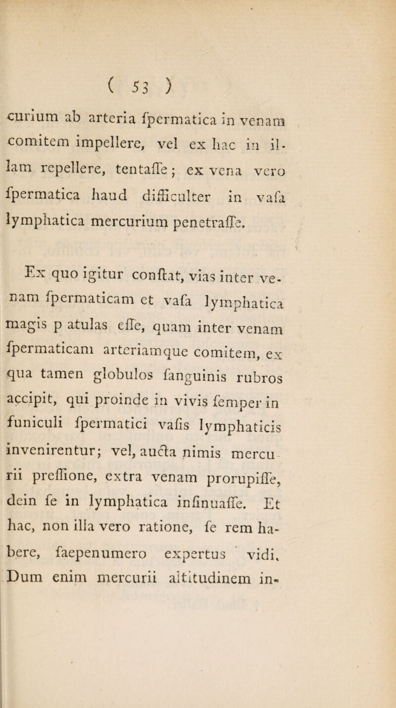curium ab arteria fpermatica in venara comitem impellere, vel ex hac in il¬ lam repellere, tentaffe; ex vena vero fpermatica haud difficulter in vafa lymphatica mercurium penetraffe. Ex quo igitur conflat, vias inter ve- nam jpermaticam et vafa lymphatica magis p atulas efle, quam inter venam fpermaticam arteriamque comitem, ex qua tamen globulos fanguinis rubros accipit, qui proinde m vivis femper m funiculi fpermatici vafis lymphaticis invenirentur; vel, aufta nimis mercu rii preffione, extra venam prorupiife, dein fe in lymphatica infinuaffe. Et hac, non ilia vero ratione, fe rem ha¬ bere, faepenumero expertus vidi. Dum enim mercurii altitudinem in-