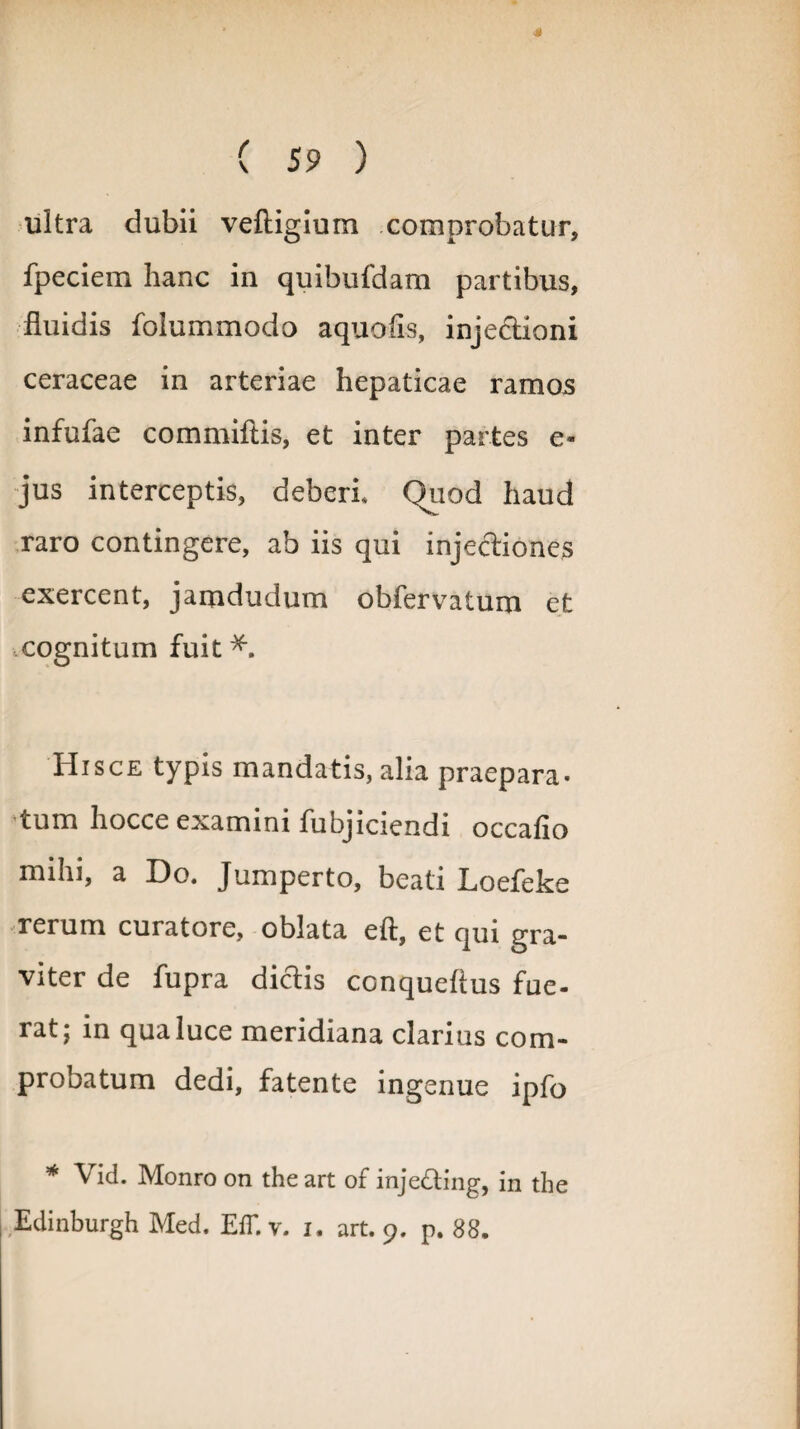 4 ( 59 ) ultra dubii veftigium comprobatur, fpeciem hanc in quibufdam partibus, fluidis folummodo aquofls, injectioni ceraceae in arteriae hepaticae ramos infufae commiftis, et inter partes e« jus interceptis, deberi Quod haud raro contingere, ab iis qui injectiones exercent, jamdudum obfervatum et cognitum fuit *. Hisce typis mandatis, alia praepara* tum hocce examini fubjiciendi occaflo mihi, a Do. Jumperto, beati Loefeke rerum curatore, oblata eft, et qui gra¬ viter de fupra dictis conquefius fue¬ rat j in qua luce meridiana clarius com¬ probatum dedi, fatente ingenue ipfo * Vid. Monro on the art of inje&ing, in the
