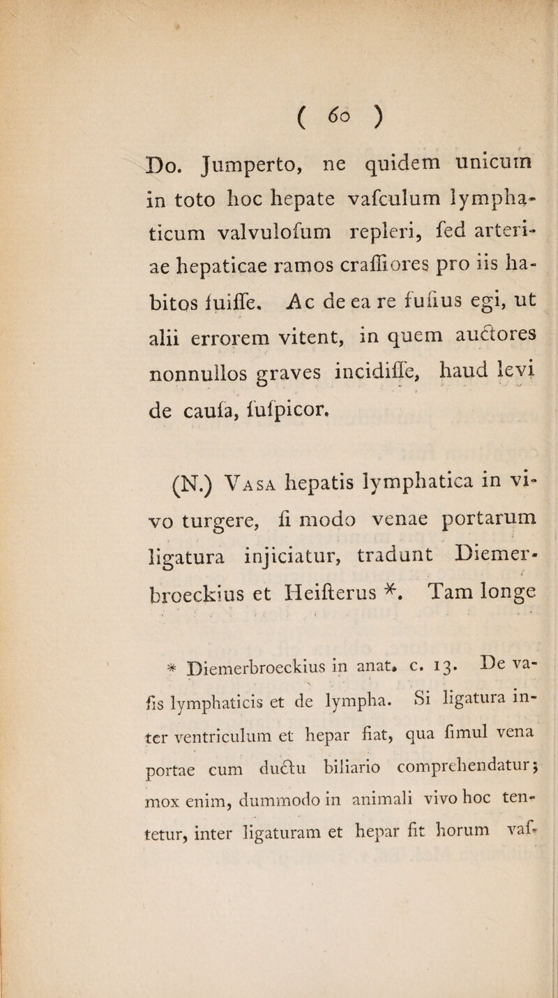 ( ) • • > Do. Jumperto, ne quidem unicum in toto hoc hepate vafculum lympha* ticum valvulofum repleri, fed arteri¬ ae hepaticae ramos crailiores pro iis ha¬ bitos fuiffe. Ac de ea re fufius egi, ut alii errorem vitent, in quem auctores nonnullos graves incidiffe, haud levi de cauia, iuipicor. (N.) Vasa hepatis lymphatica in vi¬ vo turgere, ii modo venae portarum ligatura injiciatur, tradunt Diemer- broeckius et Heifterus #. Tam longe # Diemerbroeckius in anat» c. 13* fis lymphaticis et de lympha. Si iigatuia in¬ ter ventriculum et hepar fiat, qua fimul vena portae cum ductu biliano comprehendatui \ mox enim, dummodo in animali vivo hoc ten- tetur, inter ligaturam et hepar fit horum vafi