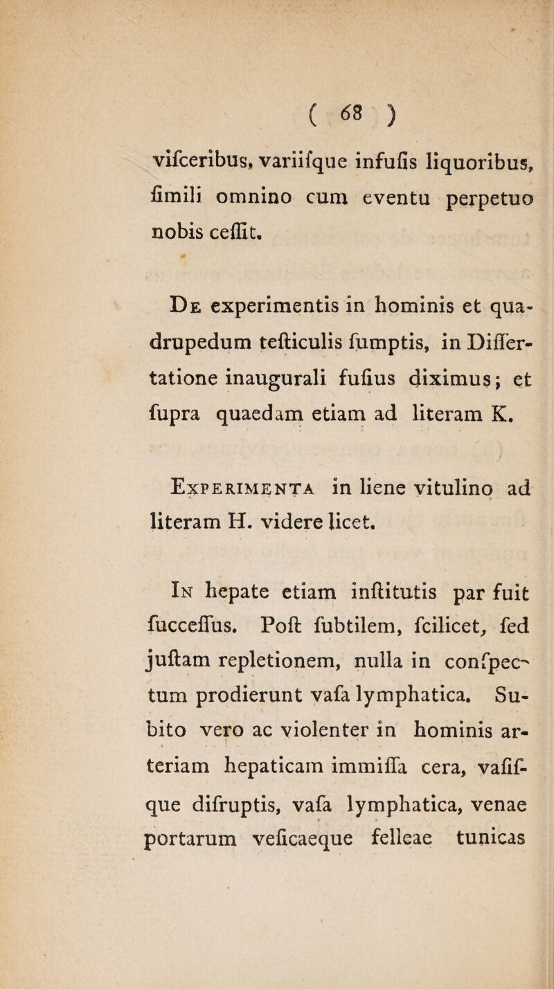 ( « ) vifceribus, variifque infulis liquoribus, fimili omnino cum eventu perpetuo nobis ceffit. De experimentis in hominis et qua¬ drupedum tefticulis fumptis, in Differ- tatione inaugurali fulius diximus; et fupra quaedam etiam ad literam K. Experimenta in liene vitulino ad literam H. videre licet. In hepate etiam inftitutis par fuit fucceffus. Poft fubtilem, fcilicet, fed juftam repletionem, nulla in confpec-' tum prodierunt vafa lymphatica. Su¬ bito vero ac violenter in hominis ar- ■/ * 1 teriam hepaticam immiffa cera, vafif- que difruptis, vafa lymphatica, venae portarum velicaeque felleae tunicas