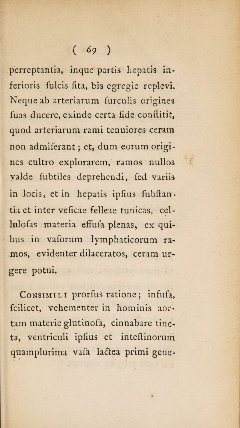 perreptantia, inque partis hepatis in¬ ferioris fulcis lita, bis egregie replevi. Neque ab arteriarum furculis origines fuas ducere, exinde certa fide conilitit, quod arteriarum rami tenuiores ceram non admiferant; et, dum eorum origi¬ nes cultro explorarem, ramos nullos valde fubtiles deprehendi, fed variis in locis, et in hepatis ipfius fubftan • tia et inter veficae felleae tunicas, cel- lulofas materia effufa plenas, ex qui¬ bus in vaforum lymphaticorum ra¬ mos, evidenter dilaceratos, ceram ur¬ gere potui. Consimili prorfus ratione; infufa, fcilicet, vehementer in hominis aor¬ tam materie glutinofa, cinnabare tinc¬ ta, ventriculi ipfius et inteftinorum quamplurima vafa la&ea primi gene-