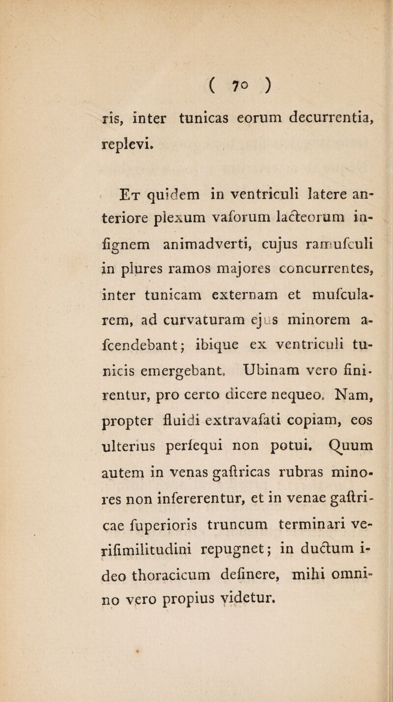 ris, Inter tunicas eorum decurrentia, replevi. Et quidem in ventriculi latere an¬ teriore plexum vaforum lacteorum in- flgnem animadverti, cujus rarr ufculi in plures ramos majores concurrentes, inter tunicam externam et mu (cula¬ rem, ad curvaturam ejus minorem a- fcendebant; ibique ex ventriculi tu¬ nicis emergebant Ubinam vero lini¬ rentur, pro certo dicere nequeo* Nam, propter fluidi extravafati copiam, eos ulterius perfequi non potui. Quum autem in venas gaftricas rubras mino¬ res non intererentur, et in venae gaftri- cae fuperioris truncum terminari ve- rifimilitudini repugnet; in ductum i- deo thoracicum delinere, mihi omni¬ no vero propius videtur.