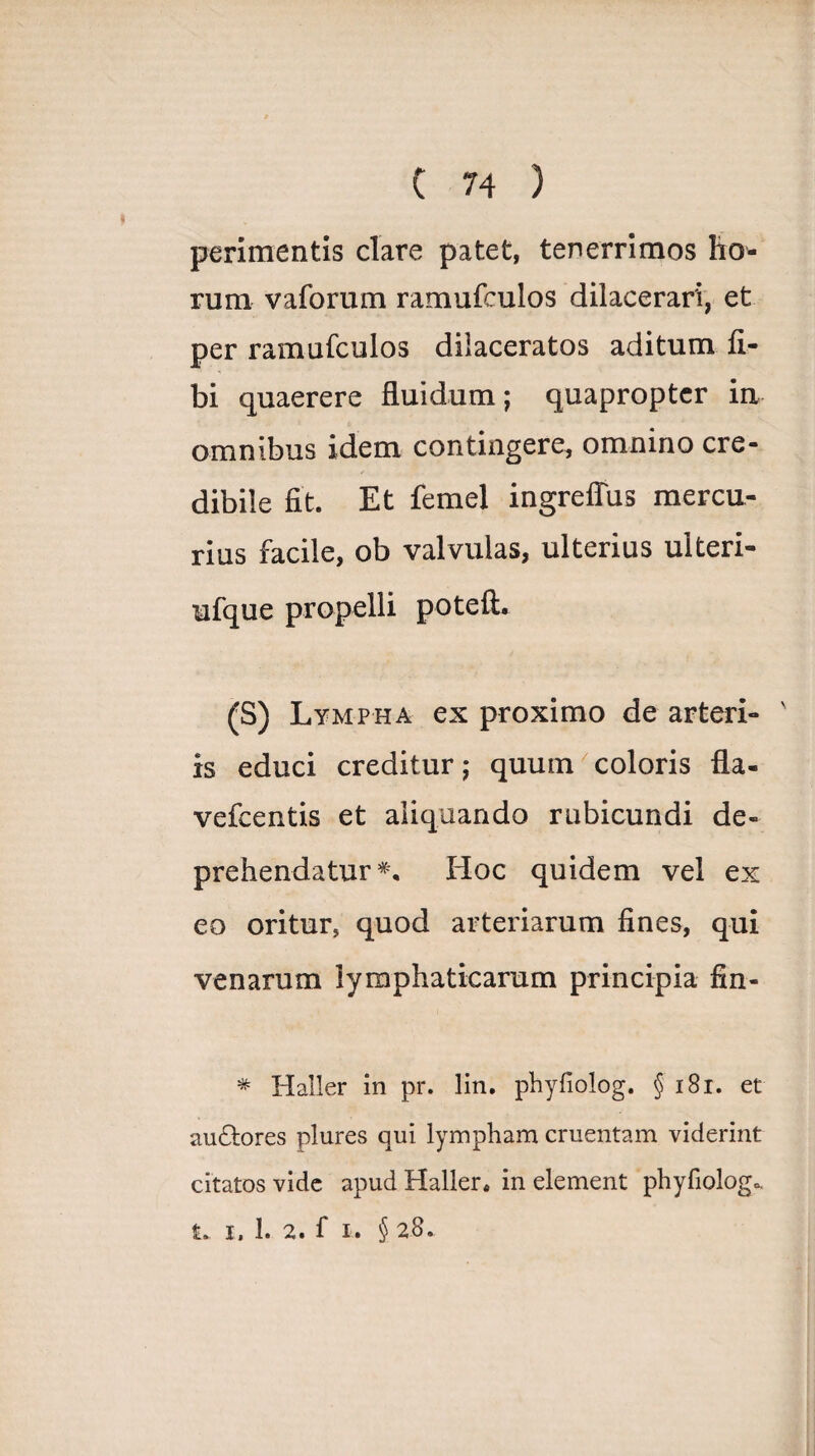 perimentis clare patet, tenerrimos ho¬ rum vaforum ramufculos dilacerari, et per ramufculos dilaceratos aditum li¬ bi quaerere fluidum; quapropter ia omnibus idem contingere, omnino cre¬ dibile fit. Et femel ingreffus mercu¬ rius facile, ob valvulas, ulterius ulteri- ufque propelli poteft. (S) Lympha ex proximo de arteri- ' is educi creditur; quum coloris fla- vefcentis et aliquando rubicundi de¬ prehendatur*, Hoc quidem vel ex eo oritur, quod arteriarum fines, qui venarum lymphaticarum principia fin- * Haller in pr. lin. phyfiolog. § 181. et auctores plures qui lympham cruentam viderint citatos vide apud Haller* in element phyfiolog<, £. i. 1. 2. f i. § 28.