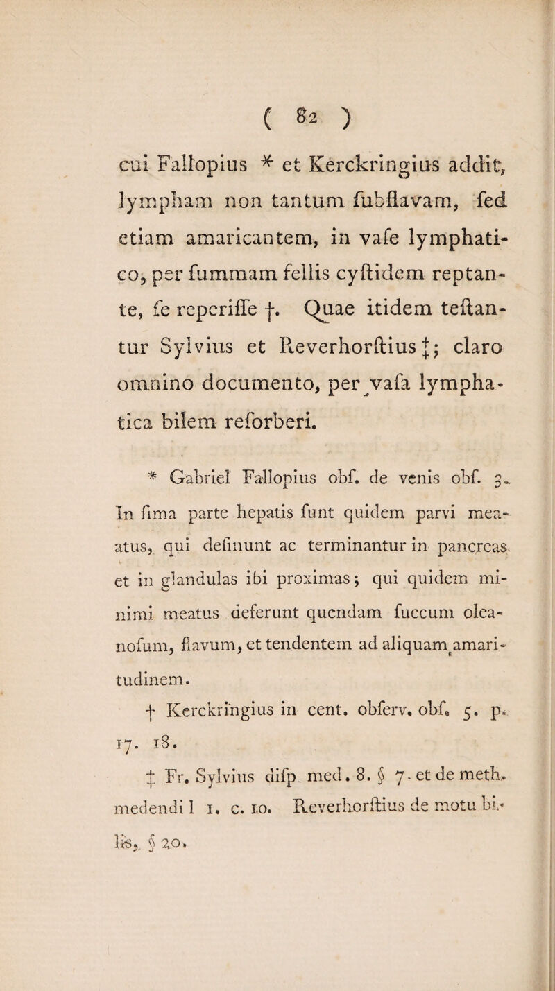 cui Fallopius * et Kerckringius addit, lympham non tantum fubfLavam, fed etiam amaricantem, in vafe lymphati¬ co, per fummani fellis cyfiidem reptan¬ te, fe reperiffe f. C)uae itidem teftan- tur Sylvius et Reverhorftius claro omnino documento, per vafa lympha¬ tica bilem reforberi. * Gabriel Fallopius obf. de venis obf. 3., In fima parte hepatis funt quidem parvi mea- atus, qui delinunt ac terminantur in pancreas et in glandulas ibi proximas; qui quidem mi¬ nimi meatus deferunt quendam fuccum olea- nofum, flavum, et tendentem adaliquamtamari- tudinem. ■f Kerckringius in cent. obferv. obf, 5. p* 17. 18. ;f Fr. Sylvius difp. med. 8. § 7. et de meth, medendi 1 1. c. 10. Reverhorftius de motu bi¬ lis,, § 20 ,