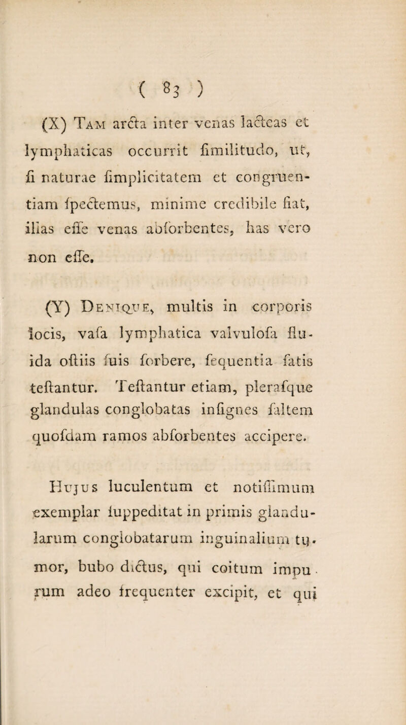 (X) Tam arcta inter venas lacteas et lymphaticas occurrit fimilitudo, ut, fi naturae fimplicitatem et congruen¬ tiam fpectemus, minime credibile fiat, illas efie venas ablorbentes, has vero non efTe, (Y) D enique, multis in corporis locis, vafa lymphatica vaivulofa flu¬ ida ofliis fuis forbere, fequentia fatis teftantur. Teflantur etiam, plerafque glandulas conglobatas infignes faltem quofdam ramos abforbentes accipere. Hujus luculentum et notiffimum exemplar iuppeditat in primis glandu¬ larum conglobatarum inguinalium ti]. mor, bubo dictus, qui coitum impu • rum adeo frequenter excipit, et qui