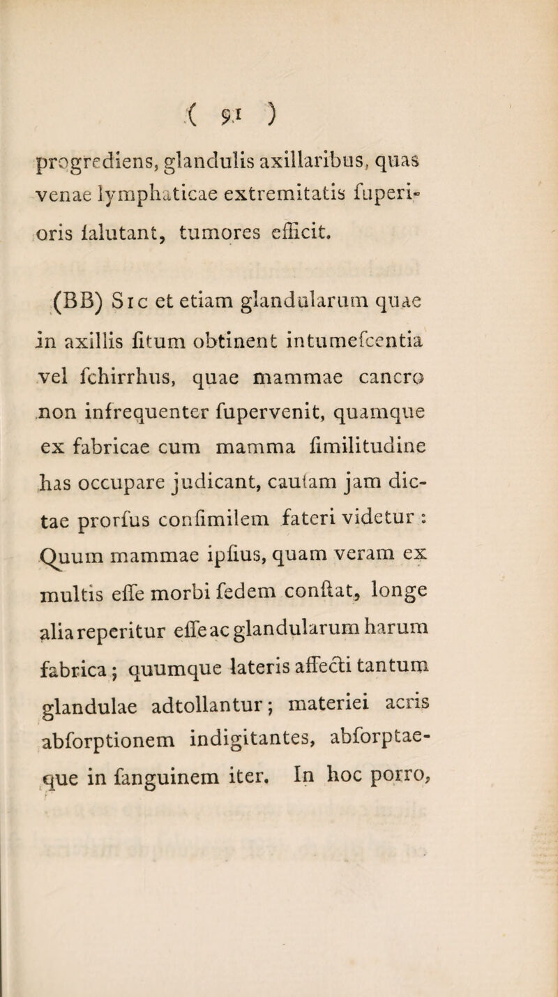 progrediens, glandulis axillaribus, quas venae lymphaticae extremitatis fuperi- oris ialutant, tumores efficit. (BB) Sic et etiam glandularum quae in axillis litum obtinent intumefcentia vel fchirrhus, quae mammae cancro non infrequenter fupervenit, quamque ex fabricae cum mamma fimilitudine has occupare judicant, cautam jam dic¬ tae prorfus confimilem fateri videtur : Quum mammae ipfius, quam veram ex multis effe morbi fedem condat, longe aliareperitur effe ac glandularum harum fabrica; quumque lateris affecti tantum glandulae adtollantur; materiei acris abforptionem indigitantes, abforptae- que in fanguinem iter. In hoc porro,