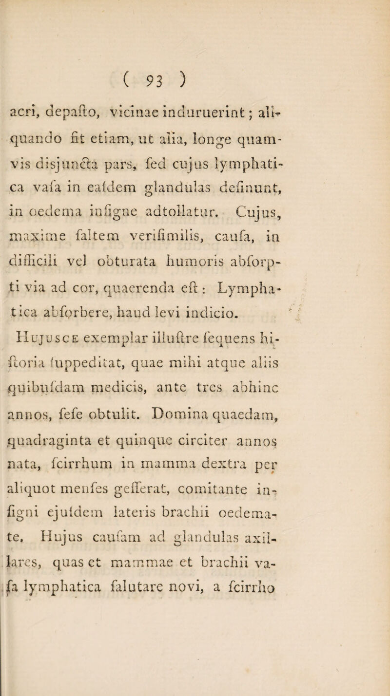 acri, depafto, vicinae induruerint; ali¬ quando fit etiam, ut alia, longe quam¬ vis disjuncta pars, fed cujus lymphati¬ ca vaia in eafdem glandulas definunt, in oedema infigne adtollatur. Cujus, maxime faltem verifimilis, caufa, in difllcili vel obturata humoris abforp- ti via ad cor, quaerenda efi:: Lympha¬ tica abfprbere, haud levi indicio. Hujusc e exemplar illufire fequens bi¬ foria fuppeditat, quae mihi atque aliis quibiddam medicis, ante tres abhinc annos, fefe obtulit. Domina quaedam, quadraginta et quinque circiter annos nata, fcirrhum in mamma dextra per aliquot menfes gefferat, comitante in- figni ejuldem lateris brachii oedema¬ te. Hujus caufam ad glandulas axil¬ lares, quas et mammae et brachii va- jfa lymphatica falutare novi, a fcirrho