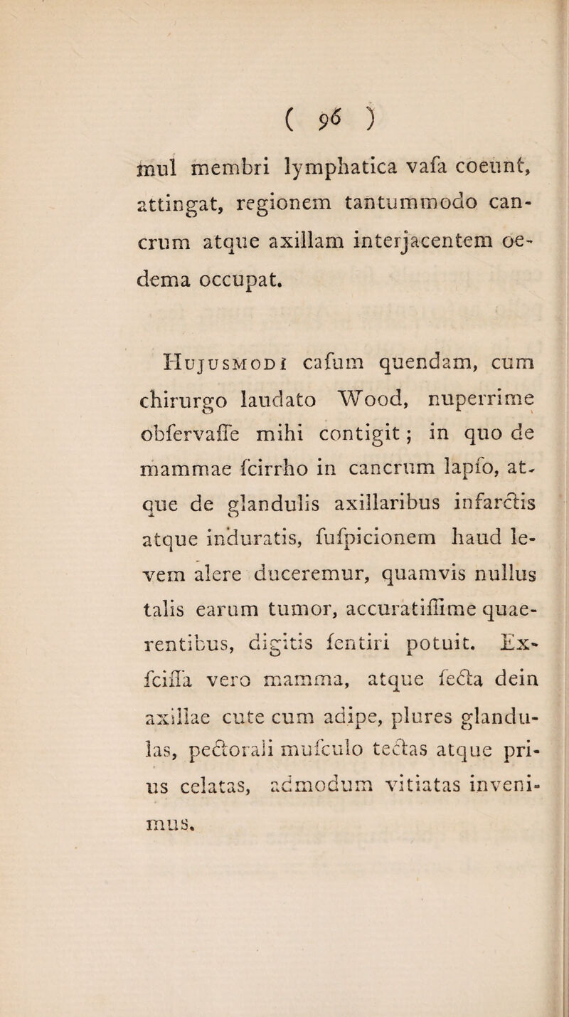 ( 9*5 ) inul membri lymphatica vafa coeunt, attingat, regionem tantummodo can¬ crum atque axillam interjacentem oe¬ dema occupat. Huj usmodi cafum quendam, cum chirurgo laudato Wood, nuperrime obfervaffe mihi contigit; in quo de mammae fcirrho in cancrum lapio, at- que de glandulis axillaribus infarctis atque induratis, fufpicionem haud le¬ vem alere duceremur, quamvis nullus talis earum tumor, accuratiiiime quae¬ rentibus, digitis fentiri potuit. Ex- fciffa vero mamma, atque fedta dein axillae cute cum adipe, plures glandu¬ las, pedtorali mufculo tectas atque pri¬ us celatas, admodum vitiatas inveni¬ mus.