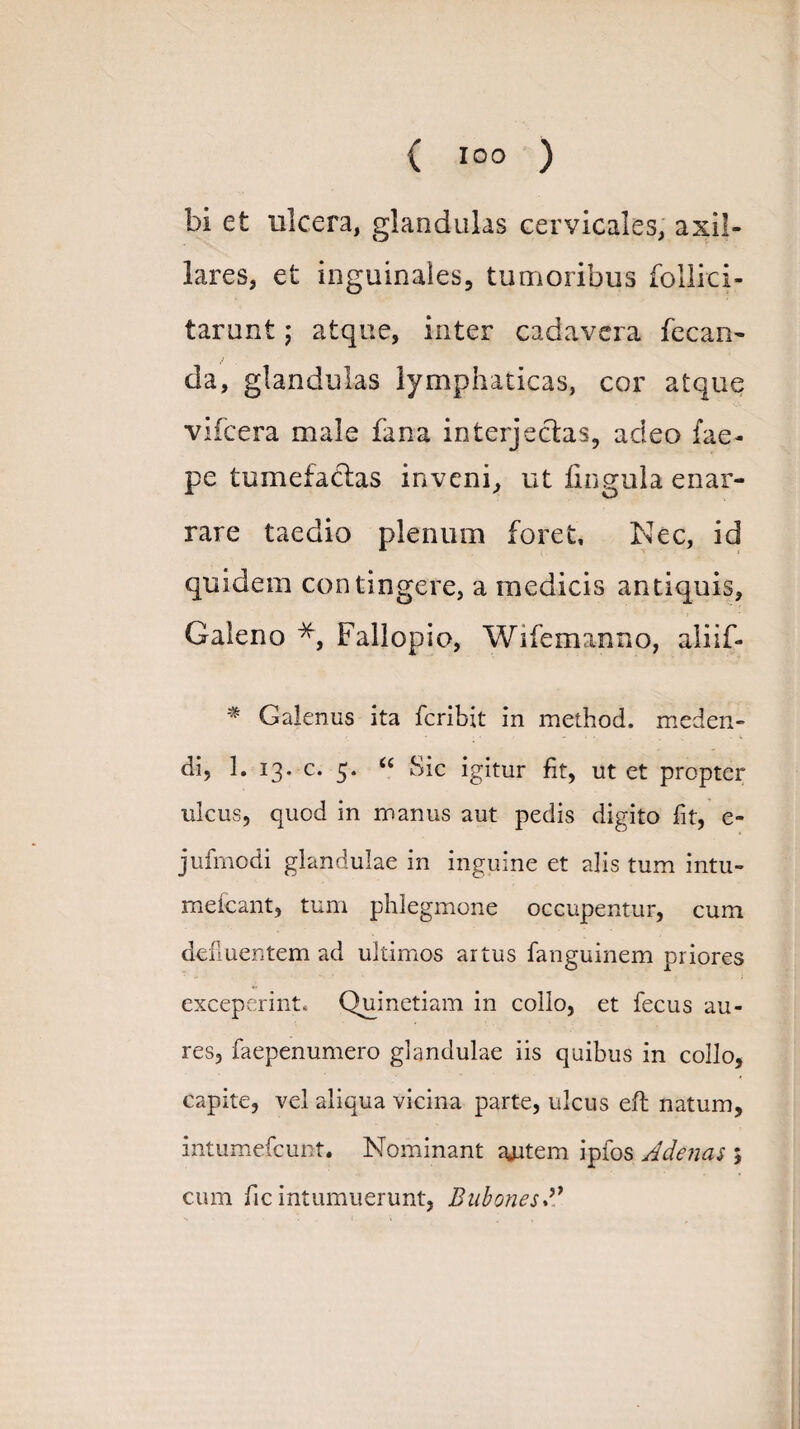 bi et ulcera, glandulas cervicales, axil¬ lares, et inguinales, tumoribus follici- tarimt; atque, inter cadavera fecan- da, glandulas lymphaticas, cor atque vifcera male fana interjectas, adeo fae- pe tumefactas inveni, ut lingula enar¬ rare taedio plenum foret. Nec, id quidem contingere, a medicis antiquis, Galeno *, Fallopio, Wifemanno, aliif- * Galenus ita fcribit in method. meden¬ di, 1. 13. c. 5. “ Sic igitur fit, ut et propter ulcus, quod in manus aut pedis digito fit, e- jufmodi glandulae in inguine et alis tum intu- meicant, tum phlegmone occupentur, cum defluentem ad ultimos artus fanguinem priores exceperint. Quinetiam in collo, et fecus au¬ res, faepenumero glandulae iis quibus in collo, capite, vel aliqua vicina parte, ulcus eft natum, intumefcunt. Nominant ajrtem ipfos Adenas 5 cum fic intumuerunt, Bubones A