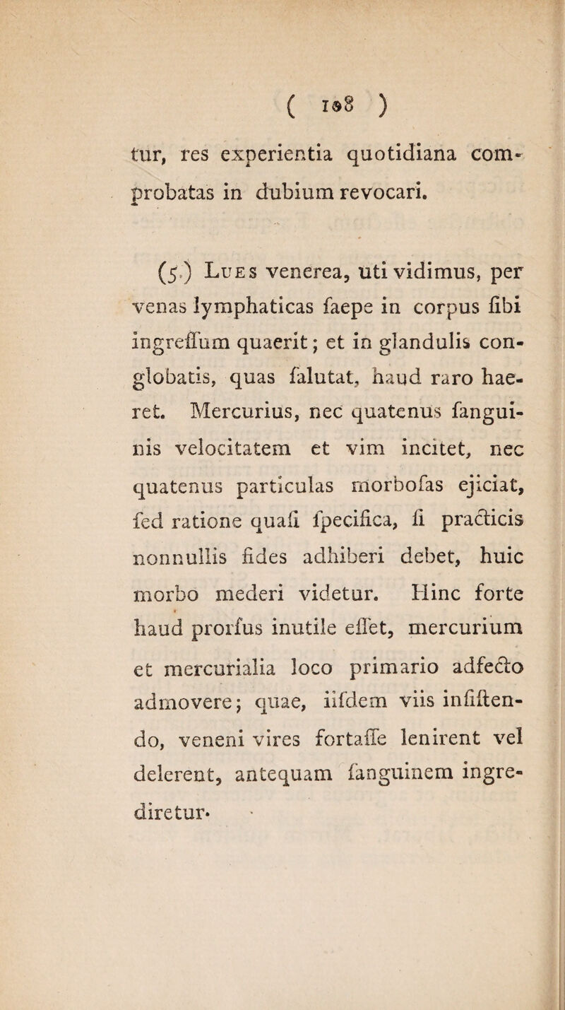 tur, res experientia quotidiana com¬ probatas in dubium revocari. (5 ) Lues venerea, uti vidimus, per venas lymphaticas faepe in corpus libi ingrefTum quaerit; et in glandulis con¬ globatis, quas falutat, haud raro hae¬ ret Mercurius, nec quatenus fangui- nis velocitatem et vim incitet, nec quatenus particulas rnorbofas ejiciat, fed ratione quali lpecifica, li praeficis nonnullis fides adhiberi debet, huic morbo mederi videtur. Hinc forte haud prorfus inutile e flet, mercurium et mercurialia loco primario adfedo admovere; quae, iifdem viis infiften- do, veneni vires fortafle lenirent vel delerent, antequam fanguinem ingre- diretur*