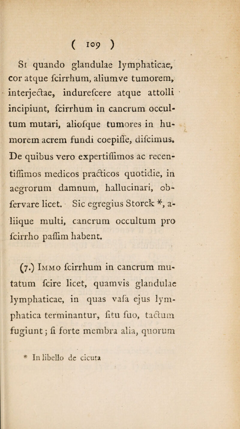 Si quando glandulae lymphaticae, cor atque fcirrhum, aliumve tumorem, interjectae, indurefcere atque attolli incipiunt, fcirrhum in cancrum occul¬ tum mutari, aliofque tumores in hu¬ morem acrem fundi coepiffe, difcimus* De quibus vero expertiffimos ac recen- tiffimos medicos pra&icos quotidie, in aegrorum damnum, hallucinari, oh- fervare licet. Sic egregius Storck *, a- liique multi, cancrum occultum pro fcirrho paffim habent. (7.) Immo fcirrhum in cancrum mu¬ tatum fcire licet, quamvis glandulae lymphaticae, in quas vafa ejus lym¬ phatica terminantur, litu fuo, tactum fugiunt; fi forte membra alia, quorum * In libello de cicuta