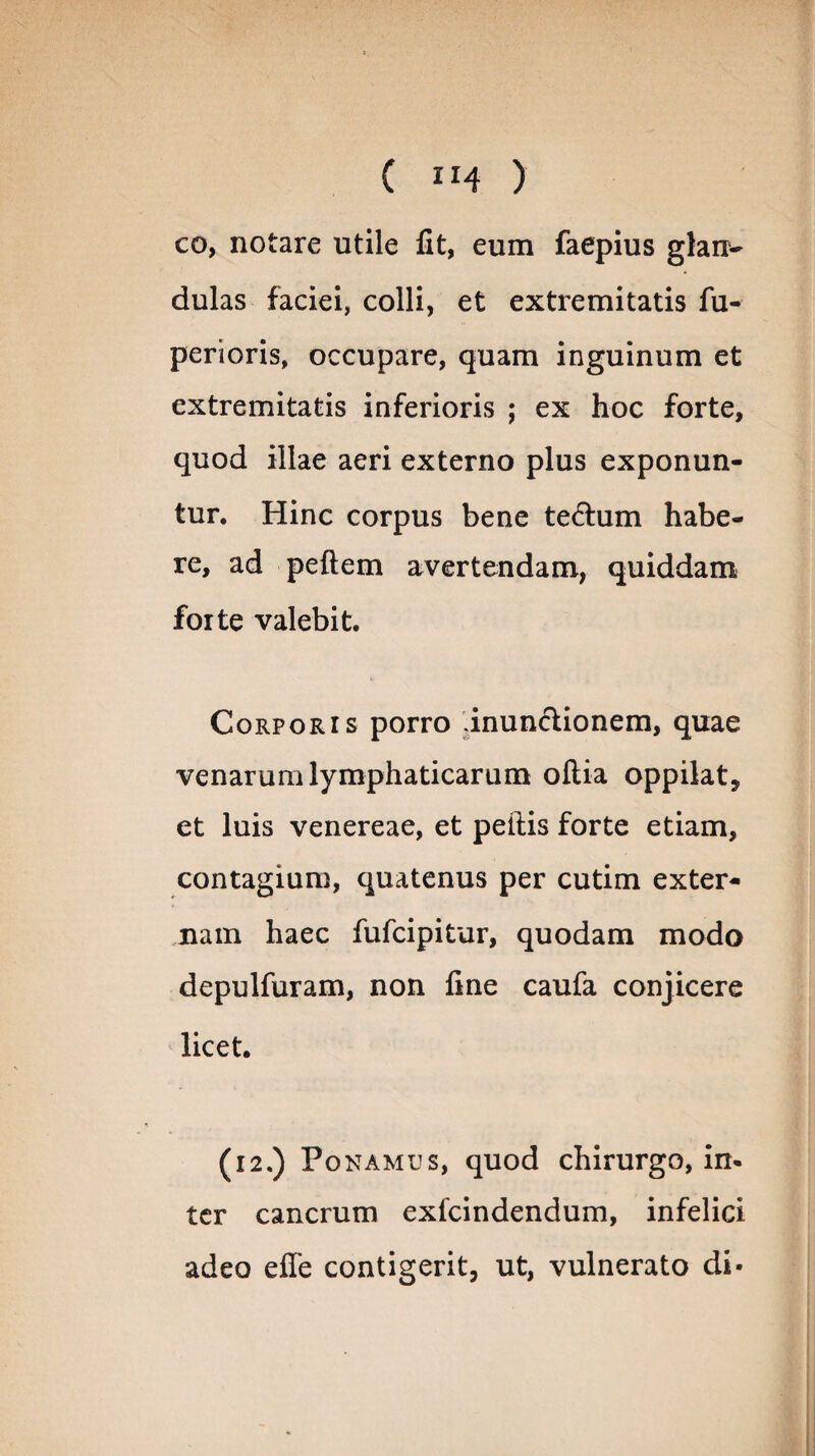 ( ”4 ) co, notare utile fit, eum faepius glan¬ dulas faciei, colli, et extremitatis fu- perioris, occupare, quam inguinum et extremitatis inferioris ; ex hoc forte, quod illae aeri externo plus exponun¬ tur. Hinc corpus bene te£him habe¬ re, ad peftem avertendam, quiddam forte valebit. Corporis porro inunctionem, quae venarum lymphaticarum oftia oppilat, et luis venereae, et pellis forte etiam, contagium, quatenus per cutim exter¬ nam haec fufcipitur, quodam modo depulfuram, non fine caufa conjicere licet. (i2.) Ponamus, quod chirurgo, in¬ ter cancrum exlcindendum, infelici adeo efle contigerit, ut, vulnerato di-