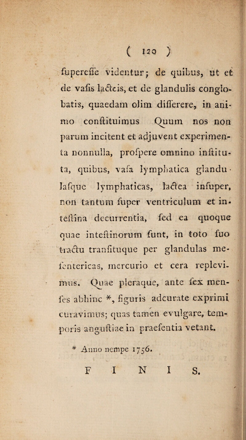 ( 12 0 J fuperciTe videntur; de quibus, ut et de vafis lacfck, et de glandulis conglo¬ batis, quaedam olim differere, in ani¬ mo conftituimus Quum nos non parum incitent et adjuvent experimen¬ ta nonnulla, profpere omnino inftitu- ta, quibus, vafa lymphatica glandu • lafque lymphaticas, la<51ea infuper, non tantum fuper ventriculum et in- teilina decurrentia, fed ea quoque quae inteflinorum funt, in toto fuo t-raftu tranfituque per glandulas me- fentericas, mercurio et cera replevi¬ mus. Quae pleraque, ante lex men- fes abhinc *, figuris adcurate exprimi curavimus; quas tamen evulgare, tem¬ poris aogufliae in praefentia vetant. * Anno nempe 1756. F I N I S.