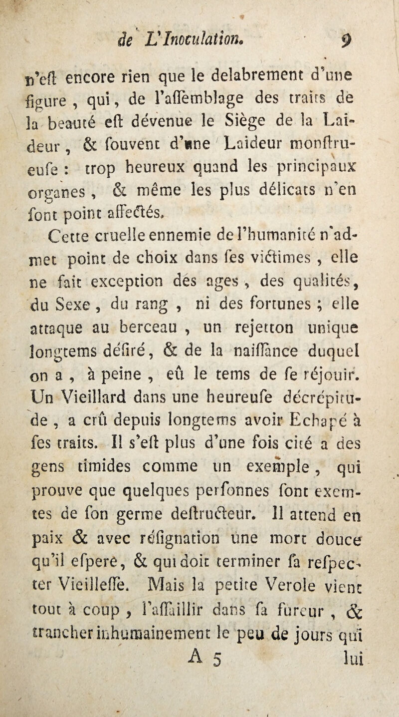 i ■ * u’efi: encore rien que le délabrement d’une figure , qui, de l’aflemblage des traits de la beauté eft devenue le Siège de la Lai¬ deur . & Couvent d’une Laideur monftru- eufe : trop heureux quand les principaux organes , & même les plus délicats n’en font point affeiTtés, Cette cruelle ennemie de l’humanité n'ad¬ met point de choix dans Ces viétimes , elle ne fait exception des âges , des qualités, du Sexe, du rang , ni des fortunes ; elle attaque au berceau , un rejetton unique longtems déliré, & de la naifîànce duquel on a , à peine , eu le teins de fe réjouir. Un Vieillard dans une heureufe décrépitu¬ de , a crû depuis longtems avoir Echapé à fes traits. Il s’eft plus d’une fois cité a des gens timides comme un exemple, qui prouve que quelques perfonnes font exem- tes de fon germe deftrudeur. 11 attend en paix & avec réfignation une mort douce qu’il efpere, & qui doit terminer fa refpec- ter VieillelTe. Mais la petite Verole vient tout à coup , I’aflàillir dans fa fureur , & trancher inhumainement le peu de jours qui A 5 lui