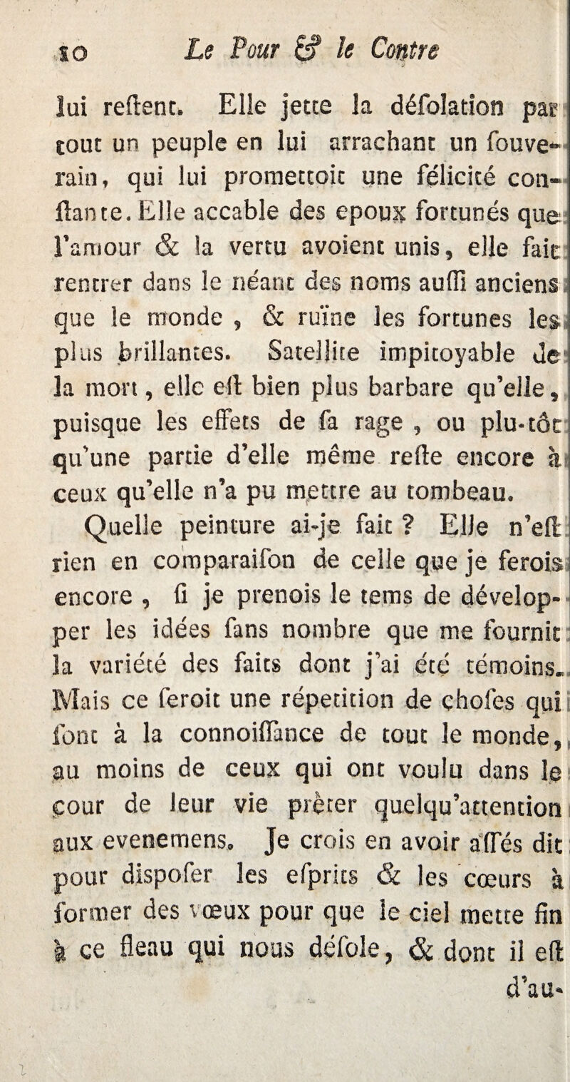 s o Le four le Contre lui relient. Elle jette la défolation pas tout un peuple en lui arrachant un fouve* rain, qui lui promettait une félicité con¬ fiante. Elle accable des epoux fortunés que l’amour & la vertu avoient unis, elle fait rentrer dans le néant des noms aulfi anciens que le monde , & ruine les fortunes les plus brillantes. Satellite impitoyable de la mort, elle ell bien plus barbare qu’elle, puisque les effets de fa rage , ou plu-tôt qu’une partie d’elle même refie encore à* ceux qu’elle n’a pu mettre au tombeau. Quelle peinture ai-je fait ? Elle n’eft rien en comparaifon de celle que je ferois encore , fi je prenois le tems de dévelop¬ per les idées fans nombre que me fournit la variété des faits dont j’ai été témoins. Mais ce feroit une répétition de choies qui font à la connoiflànce de tout le monde, au moins de ceux qui ont voulu dans le cour de leur vie prêter quelqu’attention aux evenemens. Je crois en avoir aides dit pour dispofer les efprits & les cœurs à former des vœux pour que le ciel mette fin à ce fléau qui nous défoie, & dont il eft d’au*