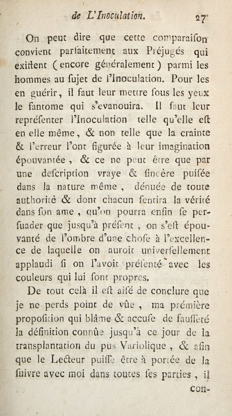 On peut dire que cette comparaifon convient parfaitement aux Préjugés qui exirtent ( encore généralement ) parmi les hommes au fujet de Plnoculation. Pour les en guérir, il faut leur meure fous les yeux le fantôme qui s’évanouira, il faut leur repréfenter l’inoculation telle qu’elle eft en elle même, & non telle que la crainte & l’erreur Pont figurée à leur imagination épouvantée , & ce ne peut être que par une defcripcion vraye & fini ère puifée dans la nature même , dénuée de toute authoritè & dont chacun fentira la vérité dans fon ame , otu’n pourra enfin fe pcr- fuader que jusqu’à préfent , on s’efl: épou¬ vanté de i’ombre d’une chofie à l’excellen¬ ce de laquelle on auroit univerlellemenc applaudi fi on l’avoit présenté avec les couleurs qui lui font propres. De tout cela il ell ailé de conclure que je ne perds point de vue , ma première propofnion qui blâme & accufe de fauiîèté la définition connûa jusqu’à ce jour de la transplantation du pus Variolique , & afin que le Leéteur puilTe être à portée de la fuivre avec moi dans toutes lès parties, il