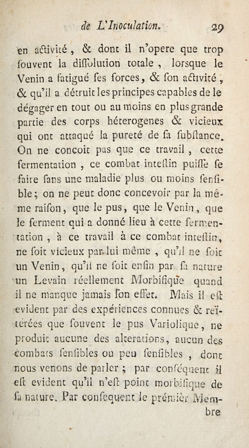 en â&ivité , & dont il n’opere que trop (cuvent la diffolution totale , lorsque le Venin a fatigué fes forces, & fon aéhvicé , & qu’il a détruit les principes capables de le dégager en tout ou au moins en plus grande partie des corps héterogenes & vicieux qui ont attaqué la pureté de fa fubftance. On ne conçoit pas que ce travail , cette fermentation , ce combat intellin puifle fe faire fans une maladie plus ou moins fenfi- ble; on ne peut donc concevoir par la mê¬ me raifon, que le pus, que le Venin, que le ferment qui a donné lieu à cette fermen¬ tation , à ce travail à ce combat intellin, ne foie vicieux pan lui même , qu’il ne foie un Venin, qu’il ne l'oit enfin par fa nature un Levain réellement Morbifique quand il ne manque jamais fon effet. Mais il eft évident par des expériences connues & réi¬ térées que fouvent le pus Variolique, ne produit aucune des alterations, aucun des combats fenfibles ou peu fenfibles , dont nous venons de parler ; par confisquent il eft évident qu’il n’eft point morbifique de fa nature. Par confisquent le premier Mem¬ bre