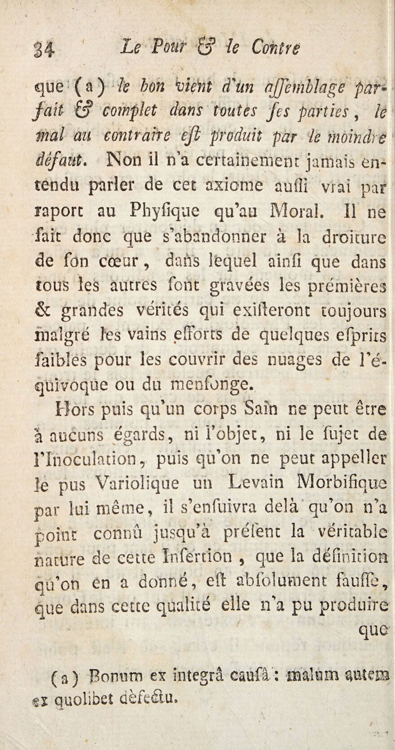 i .S -, que ( a ) le bon vient d'un ajjemblage par- fait &? complet dans toutes fes parties, le mal au contraire eji produit par le moindre défaut. Non il n’a certainement jamais en¬ tendu parler de cet axiome auffi vrai par raporc au Phyfique qu’au Moral. Il ne fait donc que s’abandonner à la droiture de fon cœur, dans lequel ainfi que dans tous les autres font gravées les premières & grandes vérités qui exigeront toujours malgré les vains efforts de quelques efprirs faibles pour les couvrir des nuages de l’é¬ quivoque ou du menfonge. Hors puis qu’un corps Sain ne peut être à aucuns égards, ni l’objet, ni le fujet de l'Inoculation, puis qu’on ne peut appeller le pus Variolique un Levain Morbifique par lui même, il s’enfuivra delà qu’on n’a point connu jusqu’à prêtent la véritable nature de cette In fer t ion , que la définition qu’on en a donné, eil abfolument faufil', que dans cette qualité elle n’a pu produire que ( a ) Bonnm ex integrâ caufâ : fflalum auîem tx quolibet dèfeôu.