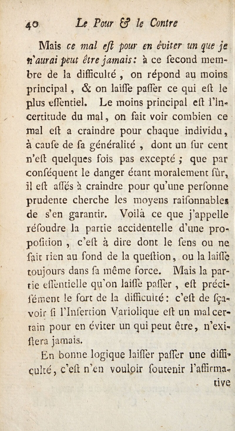 Mais ce mal efl pour en éviter un que je fiaurai peut être jamais: à ce fécond mem¬ bre de la difficulté , on répond au moins principal, & on laifle palier ce qui efl le plus efièntiel. Le moins principal efl: l’in¬ certitude du mal, on fait voir combien ce mal efl a craindre pour chaque individu, à caufe de fa généralité , dont un fur cent n’eft quelques fois pas excepté ; que par conféquent le danger étant moralement fur, il efl affés à craindre pour qu’une perfonne prudente cherche les moyens raifonnables de s’en garantir. Voilà ce que j’appelle réfoudre la partie accidentelle d’une pro- pofuion , c’efl à dire dont le fens ou ne fait rien au fond de la queflion, ou la laifle toujours dans fa même force. Mais la par¬ tie eflèntielle qu’on laifle palier, efl préci- l'ément le fart de la difficulté: c’eft de fça- voir fl l’Infertiqn Variolique efl un mal cer¬ tain pour en éviter un qui peut être, n’exi- flera jamais. En bonne logique laifler palier une diffi» culte, c’eft n’en vouloir foutenir l’affirma¬ tive