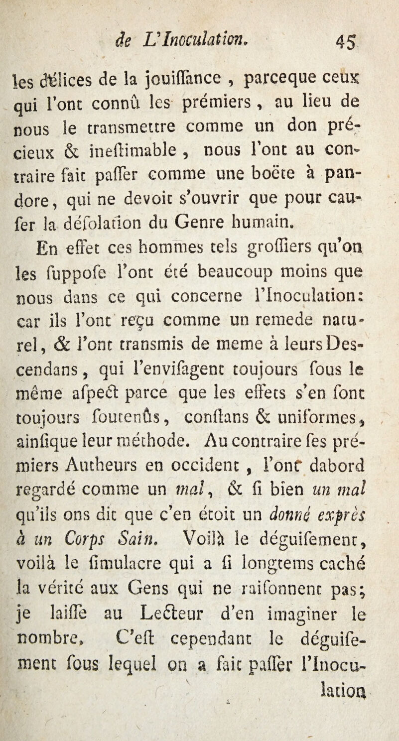 les délices de la jouiflance , parceque ceux qui l’ont connu les prémiers , au lieu de nous le transmettre comme un don pré¬ cieux & ineilimable , nous l’ont au con¬ traire fait palier comme une boëte à pan¬ dore, qui ne devoir s’ouvrir que pour cau- fer la défoladon du Genre humain. En effet ces hommes tels groffiers qu’on les fuppofe l’ont été beaucoup moins que nous dans ce qui concerne l’Inoculation: car ils l’ont reçu comme un remede natu- -y rel, & l’ont transmis de meme à leurs Des- cendans, qui l’envifagent toujours fous le même afpeft parce que les effets s’en font toujours foutenûs, conllans & uniformes, ainûque leur méthode. Au contraire fes pré¬ miers Autheurs en occident , l’onf dabord regardé comme un mal, & fi bien un mal qu’ils ons dit que c’en étoit un donné exprès à un Corps Sain. Voilà le déguifement, voilà le fimulacre qui a fi longtems caché la vérité aux Gens qui ne raifonnent pas; je laifle au Leéteur d’en imaginer le nombre» C’ell cependant le déguife¬ ment fous lequel on a fait paflèr l'Inocu¬ lation