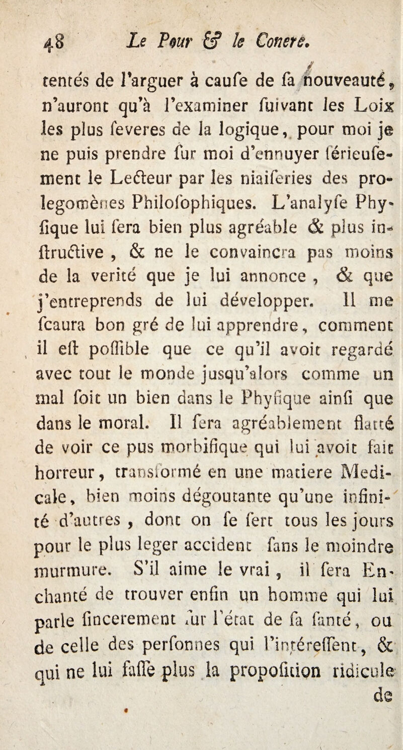 in¬ tentés de Targuer à caufe de fa nouveauté, n’auront qu’à l’examiner fuivant les Loix les plus feveres de la logique, pour moi je ne puis prendre fur moi d’ennuyer lérieufe- ment le Leéteur par les niaiferies des pro¬ légomènes Philosophiques. L’analyfe Phy* fique lui fera bien plus agréable & plus in» ftruétive , & ne le convaincra pas moins de la vérité que je lui annonce , & que j’entreprends de lui développer. 11 me fcaura bon gré de lui apprendre, comment il eft pofiible que ce qu’il avoit regardé avec tout le monde jusqu’alors comme un mal foie un bien dans le Phyfique ainfi que dans le moral. Il fera agréablement flatté de voir ce pus morbifique qui lui avoir fait horreur, transformé en une matière Medi¬ cale, bien moins dégoûtante qu’une infini¬ té d’autres , donc on fe fert tous les jours pour le plus leger accident fans le moindre murmure. S’il aime le vrai, il fera En- chanté de trouver enfin un homme qui lui parle fincerement fur l'état de fa famé, ou de celle des perfonnes qui l’intéreflent, & qui ne lui faflè plus la propofuion ridicule de