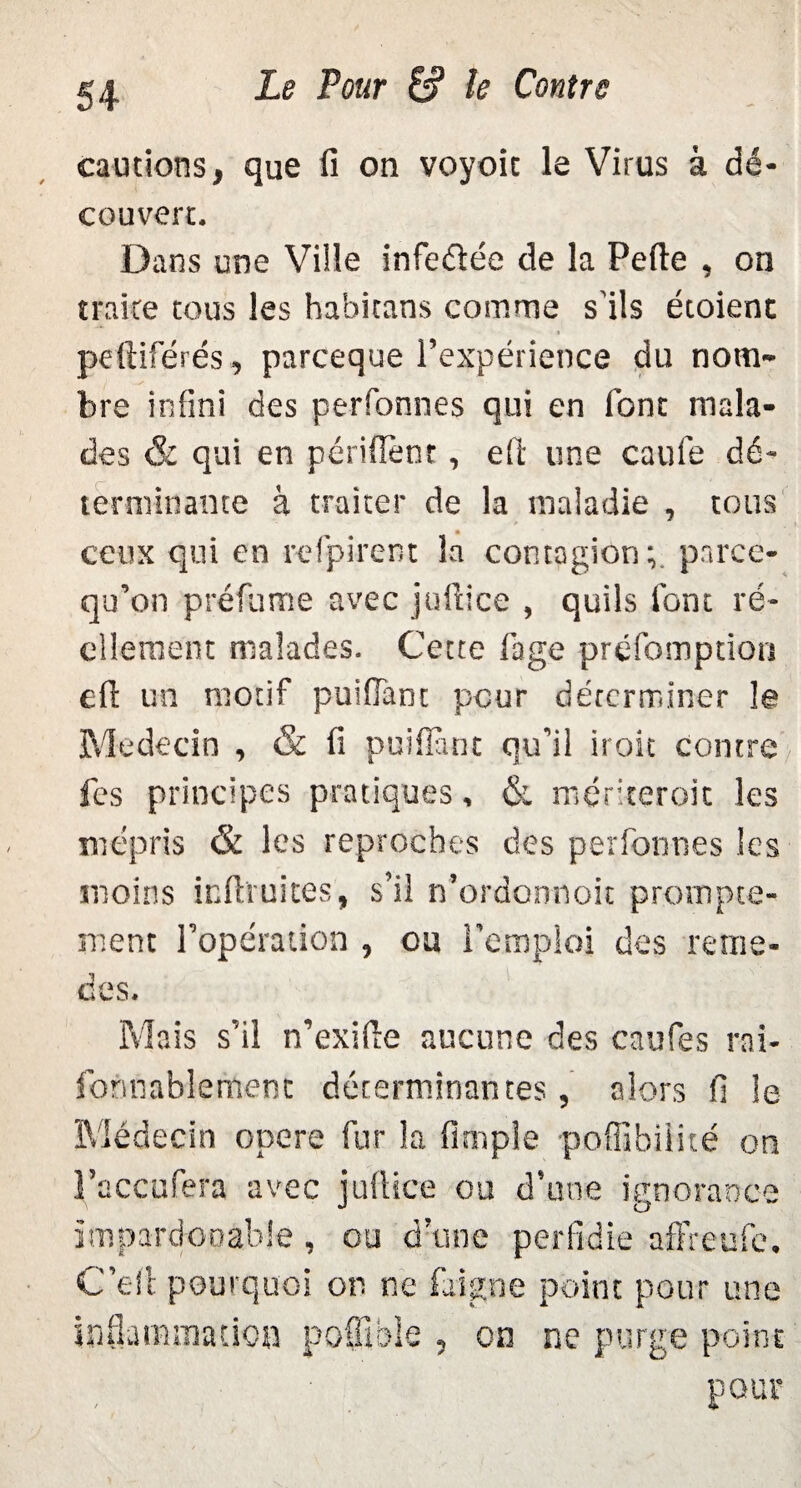 cautions, que fi on voyoic le Virus à dé¬ couvert. Dans une Ville infe&ée de la Perte , on traite tous les habitans comme s'ils étoient t peftiférés, parceque l’expérience du nom¬ bre infini des personnes qui en font mala¬ des & qui en périflent, efi une caui'e dé¬ terminante à traiter de la maladie , tous ceux qui en refpirent la contagion; parce- qu’on préfume avec juftice , quils font ré¬ ellement malades. Cette fage préfomption ert un motif puifiant pour déterminer le Médecin , & fi puifiant qu’il il oit contre fes principes pratiques, & mériteroit les mépris & les reproches des perfonnes les moins infimités, s’il n’ordonnoit prompte¬ ment l’opération , ou l'emploi des remè¬ des. Mais s’il n’exifie aucune des caufes rai- fomiablemenc déterminantes, alors fi le Médecin opéré fur la Ample poffibiiité on l’accufera avec jufiiee ou d’une ignorance impard-ooable, ou d’une perfidie affreufe. C’efi pourquoi on ne faigne point pour une iaQamraadoo poülble , on ne purge point pour