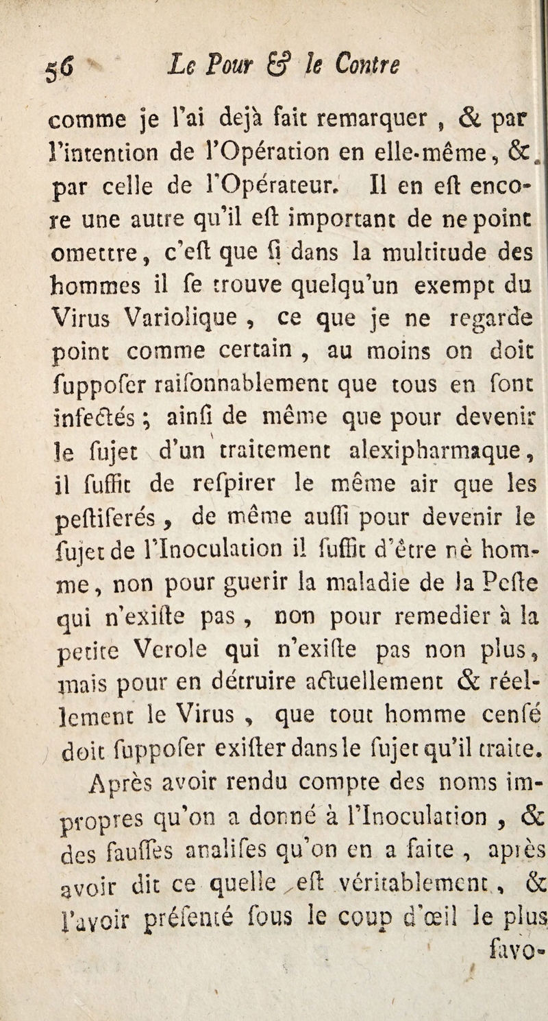 comme je l'ai déjà fait remarquer , & par l'intention de l’Opération en elle-même, &, par celle de l'Opérateur. Il en efl enco¬ re une autre qu’il efl; important de ne point omettre, c'eft que fl dans la multitude des hommes il fe trouve quelqu’un exempt du Virus Variolique , ce que je ne regarde point comme certain , au moins on doit fuppofer raifonnablement que tous en font infectés \ ainfi de même que pour devenir le fujet d’un traitement alexipharmaque, il fuffit de refpirer le même air que les peftiferés, de même auüi pour devenir le fujet de l’Inoculation il fuffit d’être nè hom¬ me, non pour guérir la maladie de la Pcfle qui n’exifte pas , non pour remedier à la petite Vcrole qui n’exifle pas non plus, mais pour en détruire actuellement & réel¬ lement le Virus , que tout homme cenfé doit fuppofer exiflerdansle fujet qu’il traite. Après avoir rendu compte des noms im¬ propres qu’on a donné à l’Inoculation , & des fauffes analifes qu’on en a faite , après avoir dit ce-quelle,efl: véritablement, & l’avoir préfenté fous le coup d'œil le plus favo-