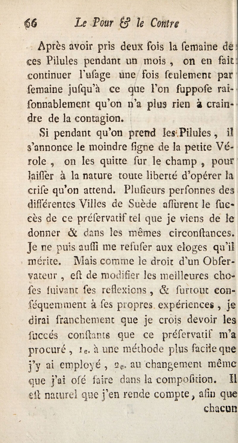 Après avoir pris deux fois la femaine de ces Pilules pendant un mois , on en fait continuer l’ufage une fois feulement par femaine jufqu’à ce que l’on fuppofe rai- fonnablement qu’on n’a plus rien à crain¬ dre de la contagion. Si pendant qu’on prend les-.Pilules, il s’annonce le moindre ligne de la petite Vé¬ role , on les quitte fur le champ » pour laiflèr à la nature toute liberté d’opérer la crile qu’on attend. Plufieurs perfonnes des différentes Villes de Suède affurent le fue- cès de ce préfervatif tel que je viens de le donner & dans les mêmes circonftances. Je ne puis auffi me refufer aux eioges qu’il mérite. Mais comme le droit d’un Obfer- vateur, eft de modifier les meilleures cho- t, • fes luivant fes réflexions , & furtout con- féquemment à fes propres expériences , je dirai franchement que je crois devoir les fuccés confiants que ce préfervatif m’a procuré , ie. à une méthode plus facile que j’y ai employé , se. au changement même que j’ai ofé faire dans la compofition. 11 dl naturel que j’en rende compte, afin que chacun