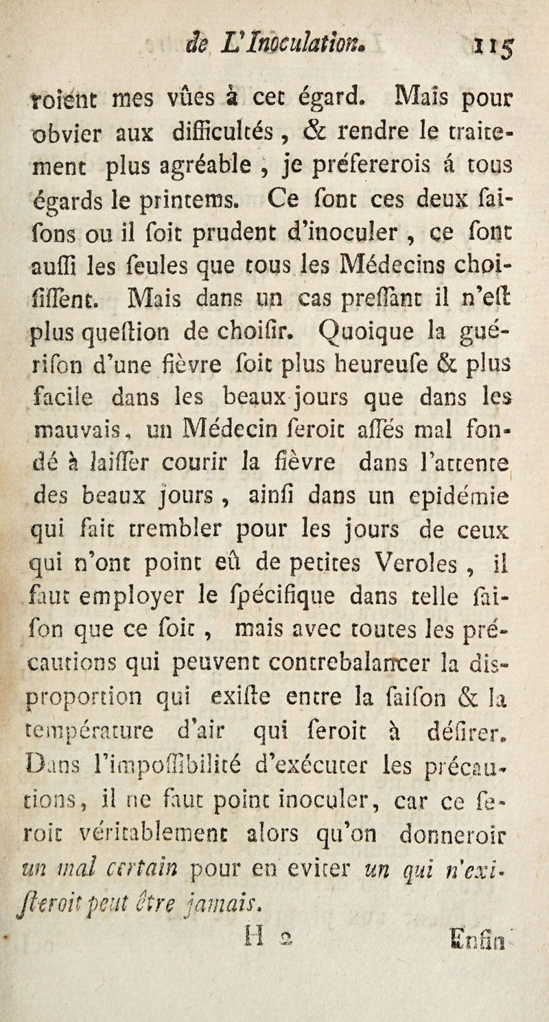 roient mes vues à cet égard. Mais pour obvier aux difficultés , & rendre le traite¬ ment plus agréable , je préfererois a tous égards le printems. Ce font ces deux fai- fons ou il foit prudent d’inoculer , ce font auffi les feules que tous les Médecins choi- fîflènt. Mais dans un cas preffiant il n’efi: plus queftion de choifir. Quoique la gué- rifon d’une fièvre foit plus heureufe & plus facile dans les beaux jours que dans les mauvais, un Médecin feroit affés mal fon¬ dé à laiffer courir la fièvre dans l’attente des beaux jours , ainfi dans un épidémie qui fait trembler pour les jours de ceux qui n’ont point eû de petites Veroles , il fiiuc employer le fpécifique dans telle fai- fon que ce foit, mais avec toutes les pré¬ cautions qui peuvent contrebalancer la dis¬ proportion qui exiile entre la faifon & la température d’air qui feroit à délirer. Dans l’impoffîbilité d’exécuter les précau¬ tions, il ne faut point inoculer, car ce fe¬ roit véritablement alors qu’on donneroir un mal certain pour en éviter un qui n'exi- Jlcroit peut être jamais.