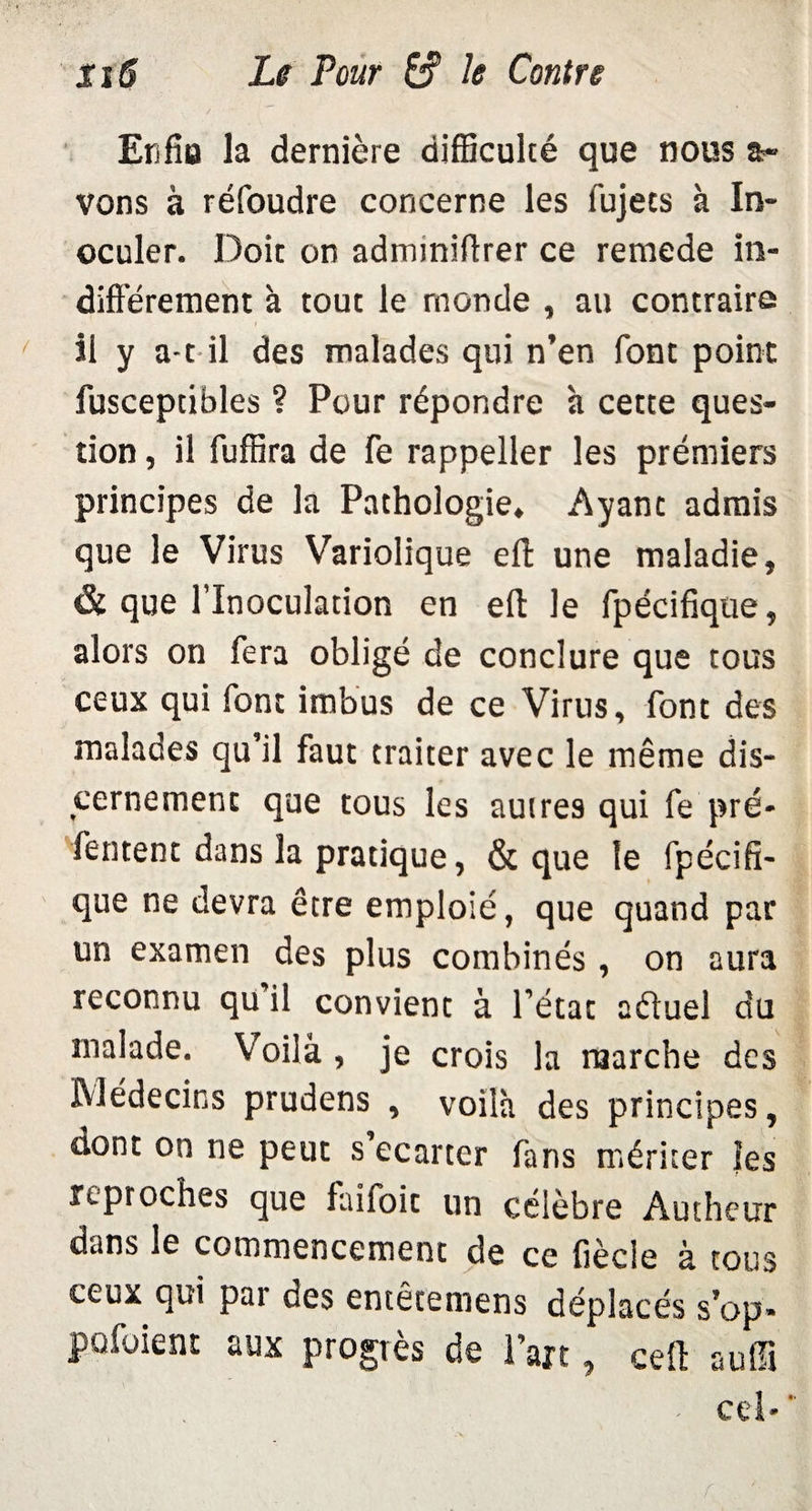 Enfla la dernière difficulté que nous a» vons à réfoudre concerne les fujets à In¬ oculer. Doit on admmiflrer ce remede in- difî’érement à tout le monde , au contraire il y a-t il des malades qui n’en font point fusceptibles ? Pour répondre h cette ques¬ tion , il fuffira de fe rappeller les prémiers principes de la Pathologie. Ayant admis que le Virus Variolique eft une maladie, & que l’Inoculation en elt le fpécifique, alors on fera obligé de conclure que tous ceux qui font imbus de ce Virus, font des malades qu’il faut traiter avec le même dis¬ cernement que tous les autres qui repré¬ sentent dans la pratique, & que le fpécifi¬ que ne devra être emploié, que quand par un examen des plus combinés , on aura reconnu qu'il convient à l’état aduel du malade. Voilà , je crois la marche des Médecins prudens , voilà des principes, dont on ne peut s’écarter fans mériter les reproches que laifoit un célèbre Authcur dans le commencement de ce fiècie à tous ceux qui par des entêtemens déplacés s’op- pofoient aux progrès de l’art, ceft auffi