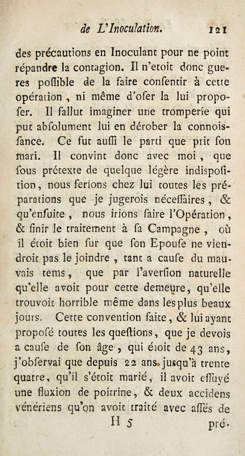 des précautions en Inoculant pour ne point répandre la contagion. Il n’etoic donc gue- res poffible de la faire confentir à cette opération , ni même d’ofer la lui propo- fer. Il fallut imaginer une tromperie qui put absolument lui en dérober la connois- fance. Ce fut auffi le parti que prit fon mari. Il convint donc avec moi , que fous prétexte de quelque légère indispofi- tion, nous ferions chez lui toutes les pré¬ parations que je jugerais néceiïàires , & qu’enfuite , nous irions faire l’Opération , & finir le traitement à fa Campagne , où il étoit bien fur que fon Epoufe ne vien¬ drait pas le joindre , tant a caufe du mau¬ vais tems, que par i’averfion naturelle qu'elle a voit pour cette demeure, qu’elle trouvoit horrible même dans lesplus beaux jours. Cette convention faite, & lui ayant propofé toutes les queftions, que je devois a caufe de fon âge , qui étoit de 43 ans, j’obfervai que depuis 22 ans» jusqu’à trente quatre, qu’il s’étoit marié, il avoir efiuyé une fluxion de poitrine, & deux accidens vénériens qu’on avoit traité avec a fies de H 5 pré-