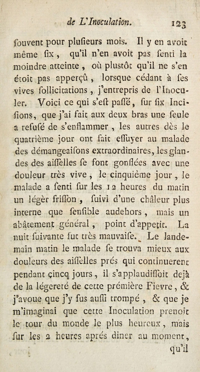 fouvetit pour plufieurs mois. Il y en avoic même fix, qu’il n’en avoir pas fenci la moindre atteinte , où plustôt qu’il ne s’en étoit pas apperçû, lorsque cédant à Tes vives follicitations, j’entrepris de l’inocu¬ ler. Voici ce qui s’eft paflé, fur fix Inci- fions, que j’ai fait aux deux bras une feule a refufé de s’enflammer , les autres dès le quatrième jour ont fait efluyer au malade des démangeaifons extraordinaires, les glan¬ des des aiffèlles fe font gonflées avec une douleur très vive , le cinquième jour , le malade a fenti fur les i 2 heures du matin un légèr friflbn , fuivi d’une chaleur plus interne que fenfihle audehors, mais un abâtement général, point d’appetit. La nuit fuivante fut très mauvaife. Le lande- main matin le malade fe trouva mieux aux douleurs des aiflèlles prés qui continuèrent pendant çincq jours , il s’applaudiflbit déjà de la légèreté de cette prémière Fievre, & j’avoue que j’y fus aufli trompé , & que je m’imaginai que cette Inoculation prenoic le tour du monde le plus heureux, mais fur les 2 heures après diner au moment, qu’il
