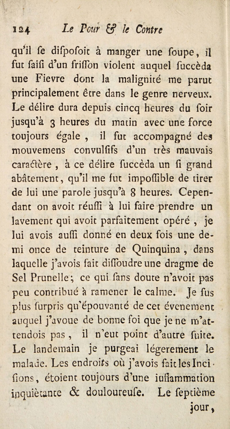 qu’il fe difpofoit à manger une foupe, il fut faifi d’un frifïon violent auquel fuccèda une Fievre dont la malignité me parut principalement être dans le genre nerveux. Le délire dura depuis cincq heures du foir jusqu’à 3 heures du matin avec une force toujours égale , il fut accompagné des mouvemens convulfifs d’un très mauvais caraflère , à ce délire fuccèda un fi grand abâtement, qu’il me fut impoflible de tirer de lui une parole jusqu’à B heures. Cepen¬ dant on avoit réuffi à lui faire prendre un lavement qui avoit parfaitement opéré , je lui avois aufïï donné en deux fois une de¬ mi once de teinture de Quinquina , dans laquelle j’avois fait diiïoudreune dragme de Sel Prunelle; ce qui fans doute n’avoit pas peu contribué à ramener le calme. Je fus plus furpris qu’épouvanté de cet événement auquel j’avoue de bonne foi que je ne ro’at- tendois pas , il n’eut point d’autre fuite. Le landemain je purgeai légèrement le malade. Les endroits où j’avois fait les Inci- fions, étoient toujours d’une inflammation inquiétante & douloureufe. Le feptième jour»