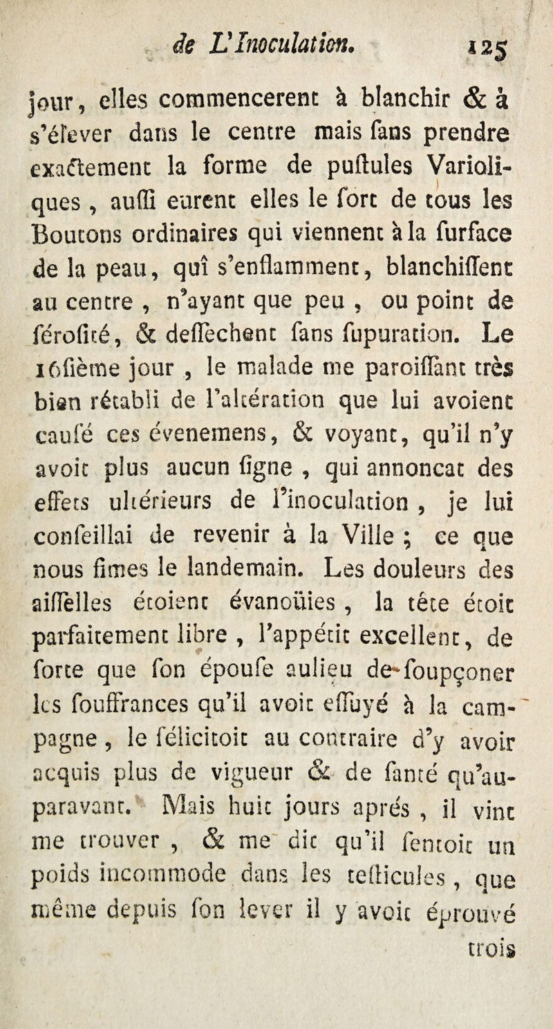 jour, elles commencèrent à blanchir & à s’élever dans le centre mais fans prendre exactement la forme de pullules Varioli¬ ques , auffi eurent elles le fort de tous les Boutons ordinaires qui viennent à la furface de la peau, qui s’enflamment, blanchiflent au centre , n’ayant que peu , ou point de féroficé, & deflechent fans fupuration. Le iôfième jour , le malade me paroiflànt très bien rétabli de l’altération que lui avoient eau lé ces évenemens, & voyant, qu’il n’y avoir plus aucun ligne , qui annonçât des effets ultérieurs de l’inoculation , je lui confeillai de revenir à la Ville ; ce que nous fîmes le landemain. Les douleurs des aiflèlles étoiant évanouies, la tête étoic parfaitement libre , l’appétit excellent, de forte que fon époufe aulieu de-foupçoner les fouffrances qu’il avoir effuyé h la cam-' pagne , le félicitoit au contraire d’y avoir acquis plus de vigueur & de fanté qu’au- paravant. Mais huit jours après , il vint me trouver , & me die qu’il fentoic un poids incommode dans les tellicules , que même depuis fon lever il y avoir éprouvé trois