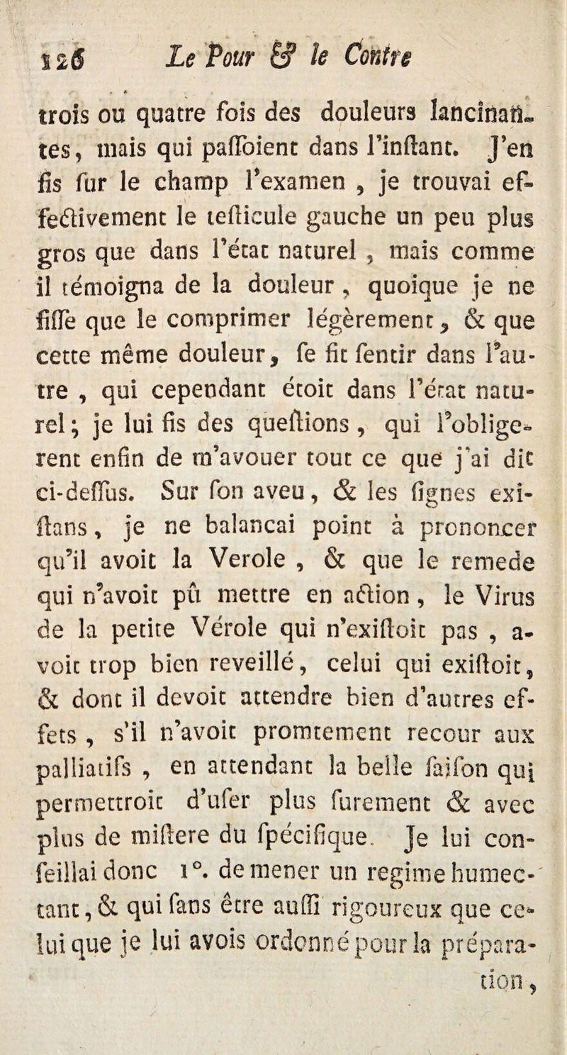 r • * trois ou quatre fois des douleurs lancinai!, tes, mais qui paffoienc dans l’inftant. J’en fis fur le champ l’examen , je trouvai ef- fedivement le teflicule gauche un peu plus gros que dans l’état naturel , mais comme il témoigna de la douleur, quoique je ne fi fie que le comprimer légèrement, & que cette même douleur, fe fit fentir dans l’au¬ tre , qui cependant étoit dans l’état natu¬ rel ; je lui fis des queftions , qui l’obligè¬ rent enfin de m’avouer tout ce que j'ai dit ci-deflus. Sur fon aveu, & les lignes exi- fians, je ne balançai point à prononcer qu’il avoit la Verole , & que le remede qui n’avoit pu mettre en nédion , le Virus de la petite Vérole qui n’exifloit pas , a- voit trop bien reveillé, celui qui exiftoit, & dont il devoit attendre bien d’autres ef¬ fets , s’il n’avoit promtement recour aux palliatifs , en attendant la belle fai fon qui permettroit d’ufer plus furement & avec plus de miftere du fpécifique. Je lui con- feillaidonc i°. de mener un régime humec¬ tant, & qui fans être auili rigoureux que ce¬ lui que je lui avois ordonné pour la prépara-