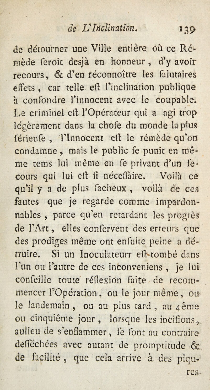 de détourner une Ville entière où ce Ré- niède feroic desjà en honneur , d’y avoir recours, & d’en réconnoître les falutaires effets , car telle eft l’inclination publique à confondre l’innocent avec le coupable. Le criminel eft l’Opérateur qui a agi trop légèrement dans la chofe du monde la plus férienfe , l’Innocent elb le remède qu’on condamne , mais le public fe punit en mê¬ me tems lui même en fe privant d’un fe- cours qui lui eft li néceflàire. Voilà ce qu’il y a de plus fâcheux , voilà de ces fautes que je regarde comme impardon¬ nables , parce qu’en retardant les progrès de l’Art, elles confervent des erreurs que des prodiges même ont enfuitc peine a dé¬ truire. Si un Inocuîateurr eft-tombé dans l'un ou l’autre de ces inconveniens , je lui confeille toute réflexion faite de recom¬ mencer l’Opération, ou le jour même, ou le landetnain , ou au plus tard , au 4ême ou cinquième jour, lorsque les incifions, aulieu de s’enflammer, fe font au contraire defiechées avec autant de promptitude & de facilité , que cela arrive à des piqû¬ res-