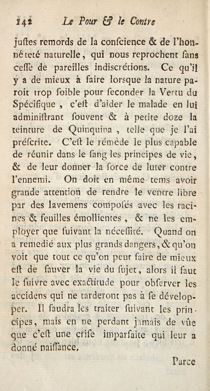 juftes remords de la confcience & de l’hon¬ nêteté naturelle, qui nous reprochent fans celle de pareilles indiscrétions. Ce qu’il y a de mieux à faire lorsque la nature pa- roit trop foible pour féconder la Vertu du Spécifique , c’elt d’aider le malade en lui adminiftranc fouvenc & à petite doze la teinture de Quinquina , telle que je l’ai préfcrite. C’efi: le rémède le plus capable de réunir dans le fang les principes de vie, & de leur donner la force de luter contre l’ennemi. On doic en même tems avoir grande attention de rendre le ventre libre par des lavemens compofés avec les raci¬ nes & feuilles émollientes , & ne les em¬ ployer que fuivant la néceffité. Quand on a remédié aux plus grands dangers, & qu’on voit que tout ce qu’on peut faire de mieux eft de fauver la vie du fujet, alors ii faut le fuivre avec exactitude pour obferver les accidens qui ne tarderont pas à fe dévelop¬ per. I! faudra les traiter fuivant les pria - c'ipes, mais en ne perdant jamais de vue que c’elt une crife imparfaite qui leur a donné naiffànce.