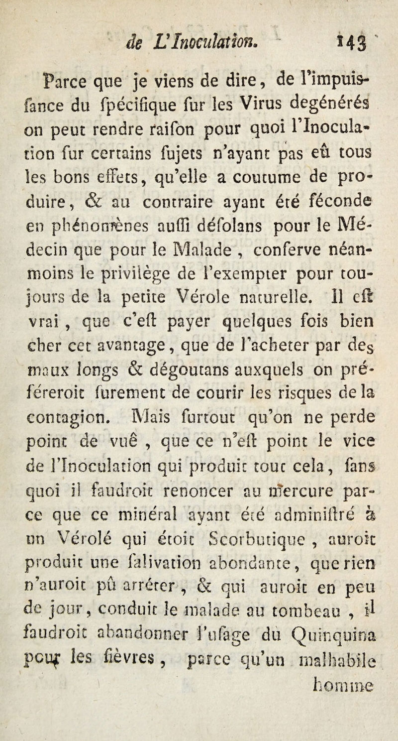 Parce que je viens de dire, de l’impuis- fance du fpécifîque fur les Virus dégénérés on peut rendre rai Ton pour quoi l’inocula- tion fur certains fujets n ayant pas eu tous les bons effets, qu’elle a coutume de pro¬ duire, & au contraire ayant été féconde en phénomènes aufli défohns pour le Mé¬ decin que pour le Malade , conferve néan¬ moins le privilège de l’exempter pour tou¬ jours de la petite Vérole naturelle. Il eft vrai, que c’efl: payer quelques fois bien cher cet avantage, que de l’acheter par des maux longs & dégoutans auxquels on pré¬ férerait furement de courir les risques de la contagion. Mais furtout qu’on ne perde point de vuê , que ce n’elt point le vice de l’Inoculation qui produit tout cela, fans quoi il faudrait renoncer au nîercure par¬ ce que ce minéral ayant été adminillré à un Vérolé qui étoic Scorbutique , aurait produit une faüvation abondante, que rien n’auroic pû arrêter, & qui suroit en peu de jour, conduit le malade au tombeau , il faudrait abandonner i’tifage du Quinquina pcuf les fièvres, parce qu’un malhabile homme