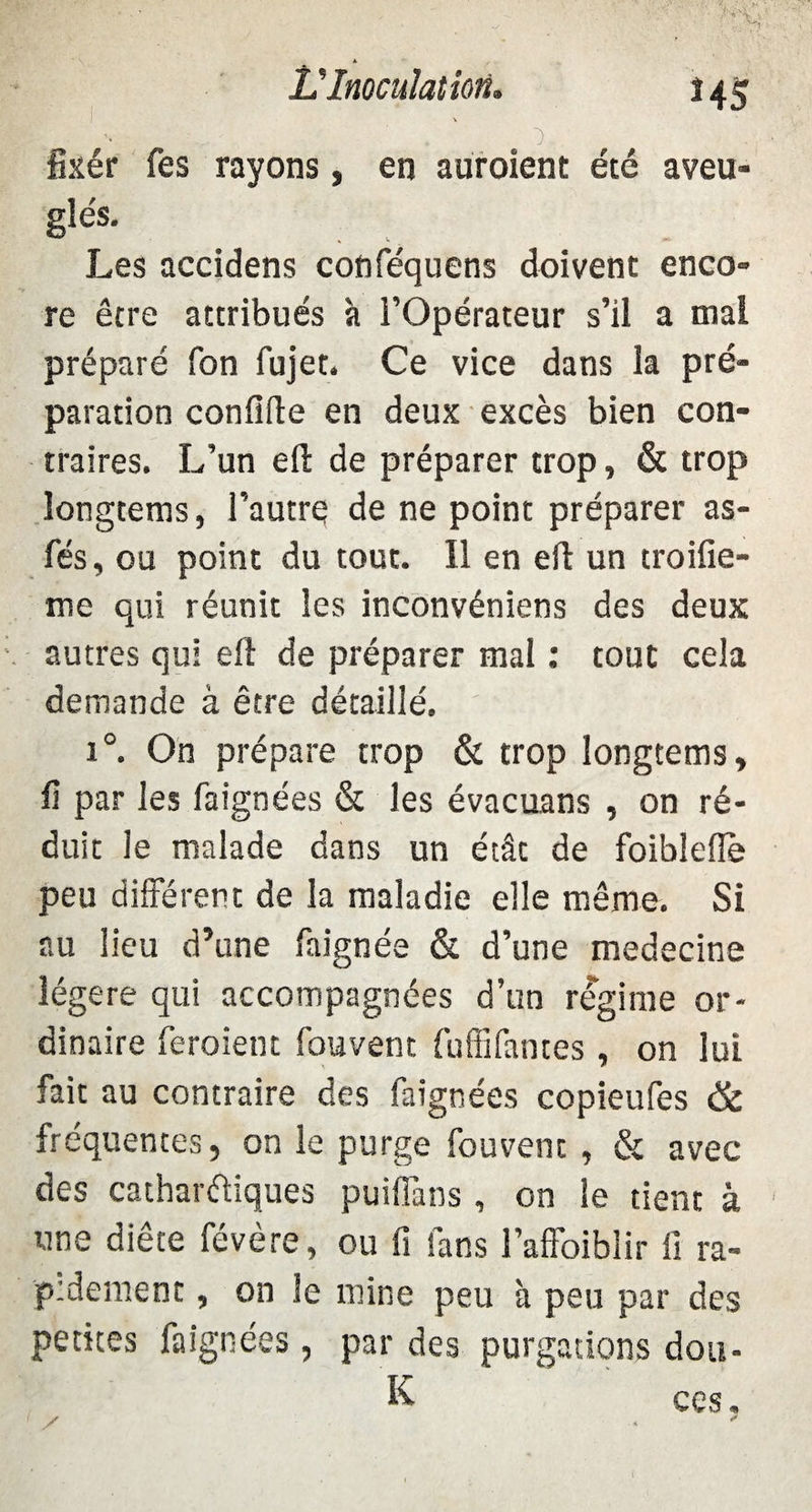 VInoculation. HS , . ■).. fixér fes rayons, en auroient été aveu¬ glés. Les accidens conféquens doivent enco¬ re être attribués h l’Opérateur s’il a mal préparé fon fujet. Ce vice dans la pré¬ paration confifte en deux excès bien con¬ traires. L’un eft de préparer trop, & trop longtems, l’autre de ne point préparer as- fés, ou point du tout. Il en eft un troifie- me qui réunit les inconvéniens des deux autres qui eft de préparer mal : tout cela demande à être détaillé. i°. On prépare trop & trop longtems, fi par les faignées & les évacuans , on ré¬ duit le malade dans un étât de foiblefle peu différent de la maladie elle même. Si au lieu d’une faignée & d’une medecine légère qui accompagnées d’un régime or¬ dinaire feraient fouvent fuffifantes , on lui fait au contraire des faignées copieufes & fréquentes, on le purge fouvent , & avec des cathartiques puiffans , on le tient à une diète févère, ou fi lans l’affoiblir fi ra¬ pidement , on le mine peu à peu par des petites faignées, par des purgations dou- K ces.